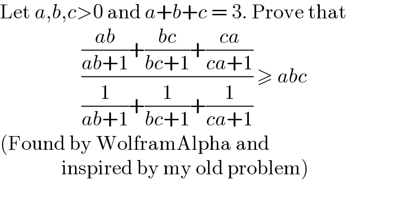 Let a,b,c>0 and a+b+c = 3. Prove that                        ((((ab)/(ab+1))+((bc)/(bc+1))+((ca)/(ca+1)))/((1/(ab+1))+(1/(bc+1))+(1/(ca+1)))) ≥ abc  (Found by WolframAlpha and                  inspired by my old problem)  