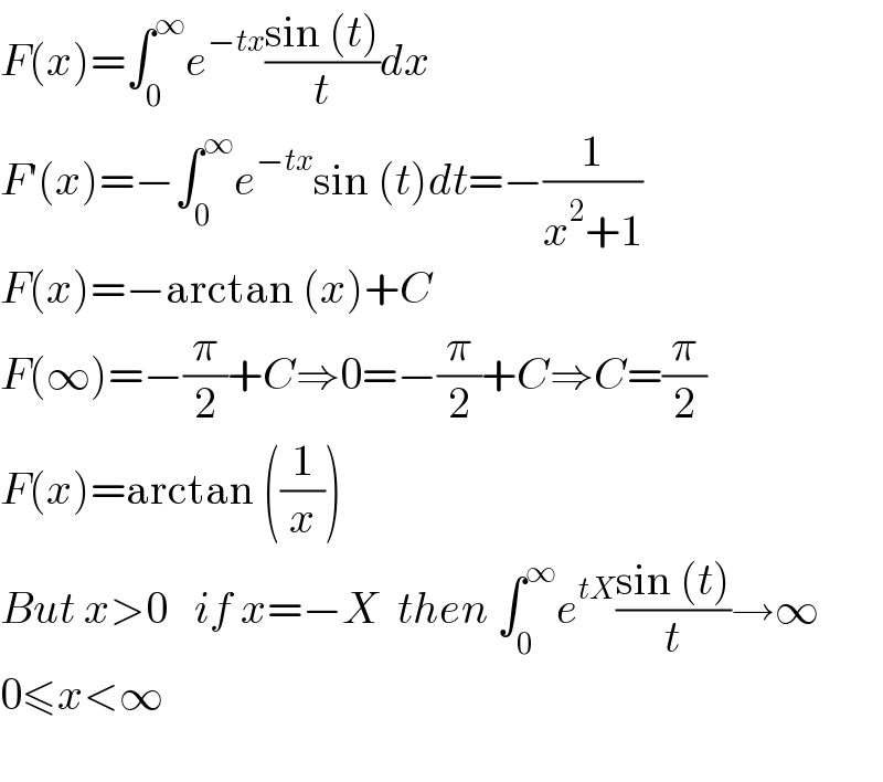 F(x)=∫_0 ^∞ e^(−tx) ((sin (t))/t)dx  F′(x)=−∫_0 ^∞ e^(−tx) sin (t)dt=−(1/(x^2 +1))  F(x)=−arctan (x)+C  F(∞)=−(π/2)+C⇒0=−(π/2)+C⇒C=(π/2)  F(x)=arctan ((1/x))  But x>0   if x=−X  then ∫_0 ^∞ e^(tX) ((sin (t))/t)→∞  0≤x<∞    