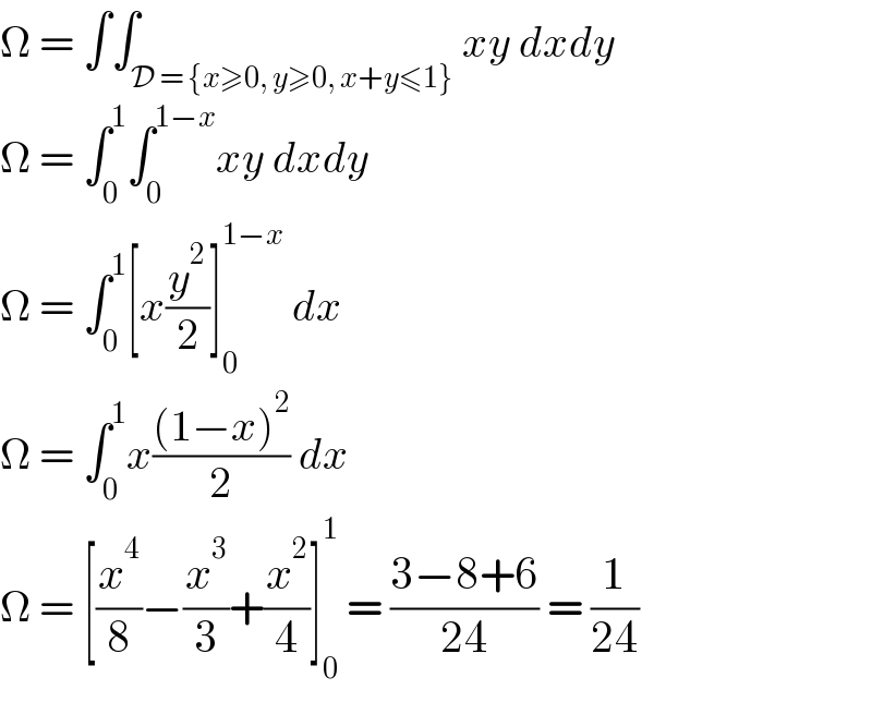 Ω = ∫∫_(D = {x≥0, y≥0, x+y≤1}) xy dxdy  Ω = ∫_0 ^1 ∫_0 ^(1−x) xy dxdy  Ω = ∫_0 ^1 [x(y^2 /2)]_0 ^(1−x)  dx  Ω = ∫_0 ^1 x(((1−x)^2 )/2) dx  Ω = [(x^4 /8)−(x^3 /3)+(x^2 /4)]_0 ^1  = ((3−8+6)/(24)) = (1/(24))  