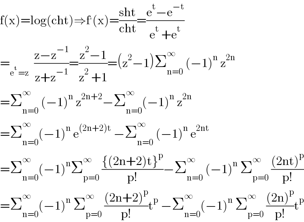 f(x)=log(cht)⇒f^′ (x)=((sht)/(cht))=((e^t −e^(−t) )/(e^t  +e^t ))  =_(e^t  =z)   ((z−z^(−1) )/(z+z^(−1) ))=((z^2 −1)/(z^2  +1))=(z^2 −1)Σ_(n=0) ^∞  (−1)^n  z^(2n)   =Σ_(n=0) ^∞  (−1)^n  z^(2n+2) −Σ_(n=0) ^∞ (−1)^n  z^(2n)   =Σ_(n=0) ^∞ (−1)^n  e^((2n+2)t)  −Σ_(n=0) ^∞  (−1)^n  e^(2nt)   =Σ_(n=0) ^∞ (−1)^n Σ_(p=0) ^∞  (({(2n+2)t}^p )/(p!))−Σ_(n=0) ^∞  (−1)^n  Σ_(p=0) ^∞  (((2nt)^p )/(p!))  =Σ_(n=0) ^∞ (−1)^n  Σ_(p=0) ^∞  (((2n+2)^p )/(p!))t^p  −Σ_(n=0) ^∞ (−1)^n  Σ_(p=0) ^∞  (((2n)^p )/(p!))t^p   