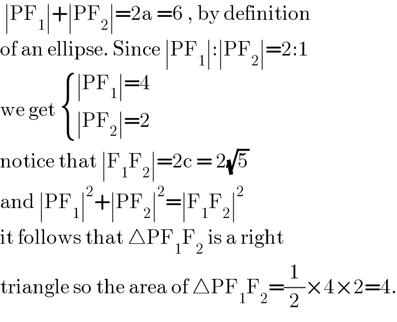  ∣PF_1 ∣+∣PF_2 ∣=2a =6 , by definition  of an ellipse. Since ∣PF_1 ∣:∣PF_2 ∣=2:1  we get  { ((∣PF_1 ∣=4)),((∣PF_2 ∣=2)) :}  notice that ∣F_1 F_2 ∣=2c = 2(√5)  and ∣PF_1 ∣^2 +∣PF_2 ∣^2 =∣F_1 F_2 ∣^2   it follows that △PF_1 F_2  is a right  triangle so the area of △PF_1 F_2 =(1/2)×4×2=4.  
