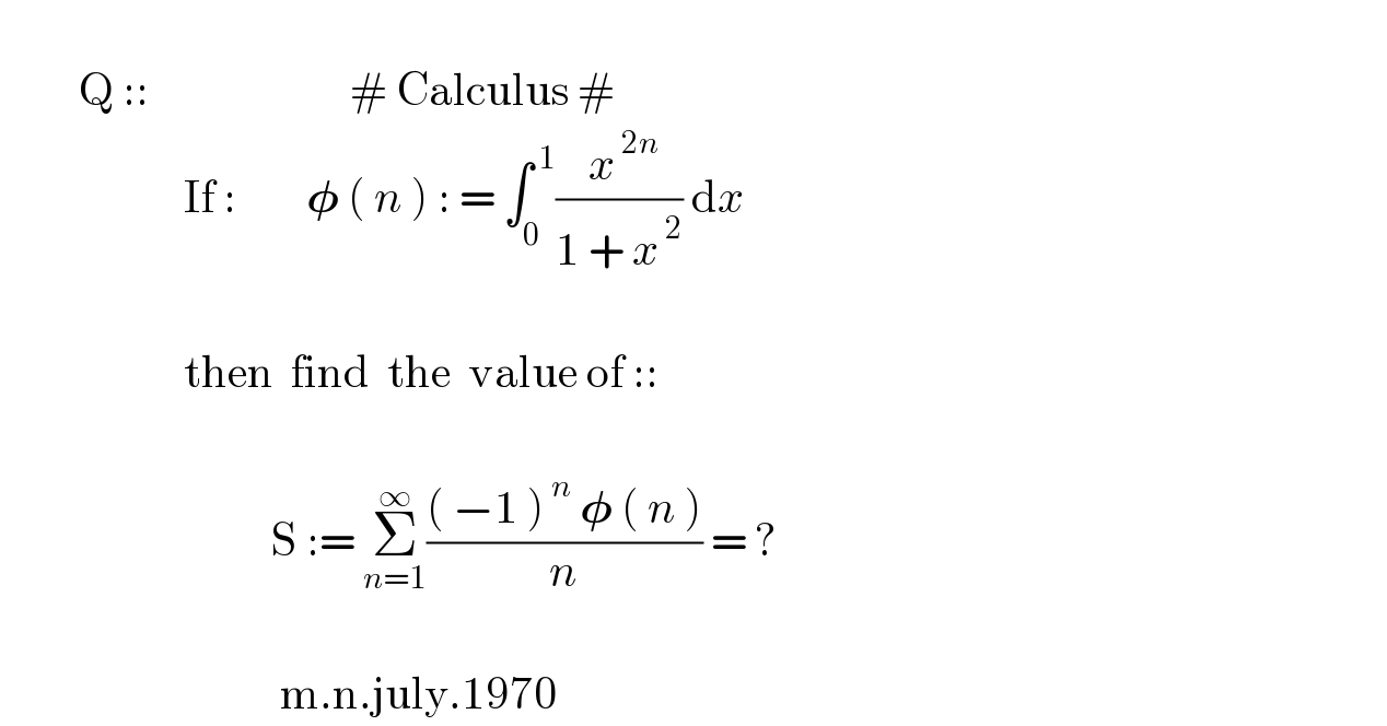            Q ::                       # Calculus #                       If :        𝛗 ( n ) : = ∫_0 ^( 1) (( x^( 2n) )/(1 + x^( 2) )) dx                                 then  find  the  value of ::                                                 S := Σ_(n=1) ^∞ ((( −1 )^( n)  𝛗 ( n ))/n) = ?                                                     m.n.july.1970  