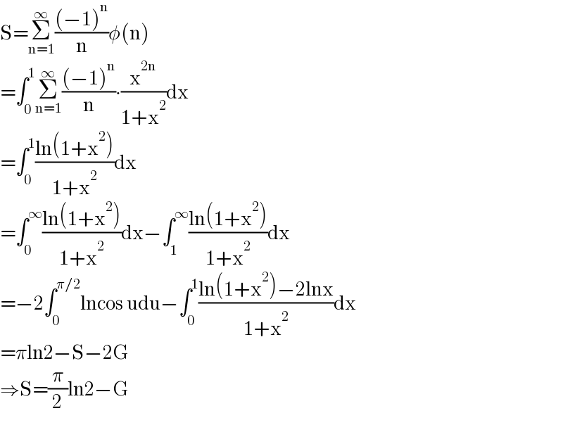 S=Σ_(n=1) ^∞ (((−1)^n )/n)φ(n)  =∫_0 ^1 Σ_(n=1) ^∞ (((−1)^n )/n)∙(x^(2n) /(1+x^2 ))dx  =∫_0 ^1 ((ln(1+x^2 ))/(1+x^2 ))dx  =∫_0 ^∞ ((ln(1+x^2 ))/(1+x^2 ))dx−∫_1 ^∞ ((ln(1+x^2 ))/(1+x^2 ))dx  =−2∫_0 ^(π/2) lncos udu−∫_0 ^1 ((ln(1+x^2 )−2lnx)/(1+x^2 ))dx  =πln2−S−2G  ⇒S=(π/2)ln2−G  