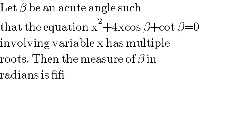 Let β be an acute angle such  that the equation x^2 +4xcos β+cot β=0  involving variable x has multiple  roots. Then the measure of β in  radians is __  