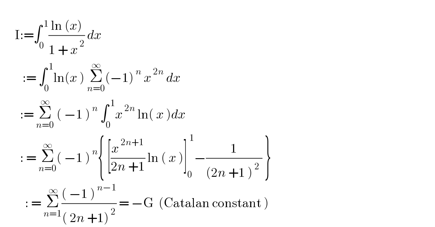         I:=∫_0 ^( 1) ((ln (x))/(1 + x^( 2) )) dx           := ∫_0 ^( 1) ln(x ) Σ_(n=0) ^∞ (−1)^( n)  x^( 2n)  dx          := Σ_(n=0) ^∞  ( −1 )^( n)  ∫_0 ^( 1) x^( 2n)  ln( x )dx          : = Σ_(n=0) ^∞ ( −1 )^( n) { [(x^( 2n+1) /(2n +1)) ln ( x )]_0 ^( 1) −(1/((2n +1 )^( 2)  )) }            : = Σ_(n=1) ^( ∞) ((( −1 )^( n−1) )/(( 2n +1)^( 2) )) = −G  (Catalan constant )  