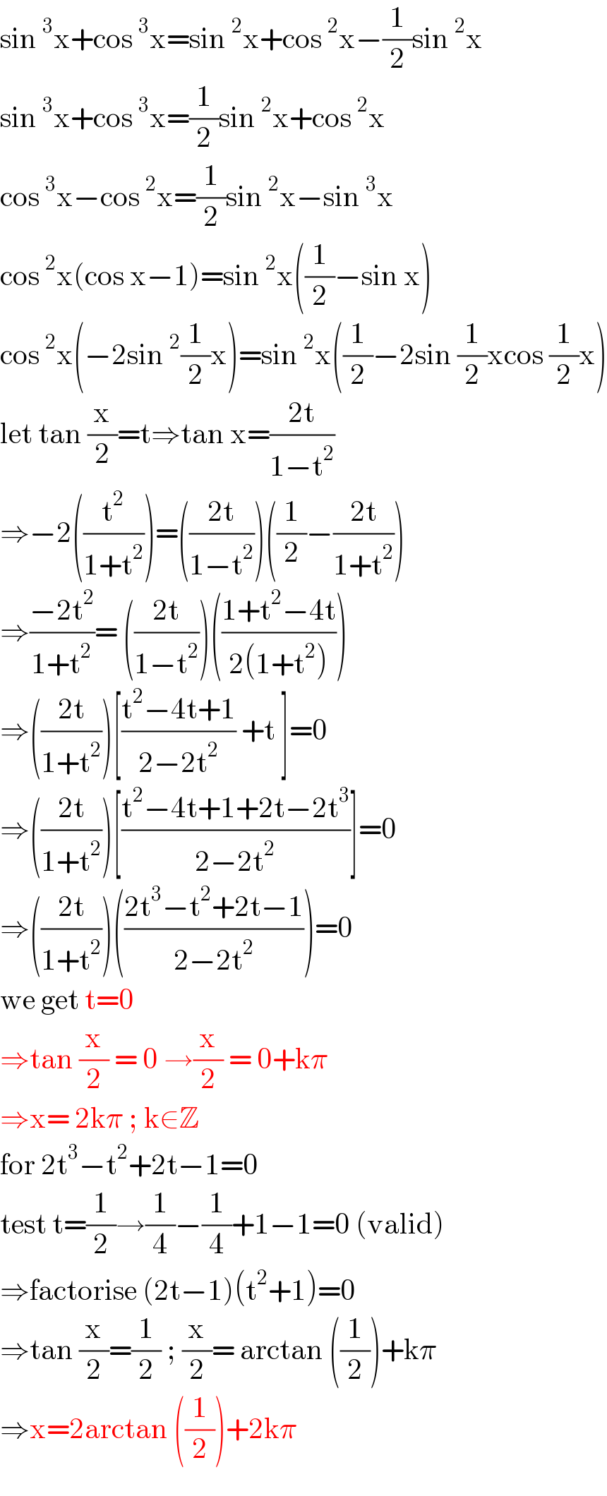 sin^3 x+cos^3 x=sin^2 x+cos^2 x−(1/2)sin^2 x  sin^3 x+cos^3 x=(1/2)sin^2 x+cos^2 x  cos^3 x−cos^2 x=(1/2)sin^2 x−sin^3 x  cos^2 x(cos x−1)=sin^2 x((1/2)−sin x)  cos^2 x(−2sin^2 (1/2)x)=sin^2 x((1/2)−2sin (1/2)xcos (1/2)x)  let tan (x/2)=t⇒tan x=((2t)/(1−t^2 ))  ⇒−2((t^2 /(1+t^2 )))=(((2t)/(1−t^2 )))((1/2)−((2t)/(1+t^2 )))  ⇒((−2t^2 )/(1+t^2 ))= (((2t)/(1−t^2 )))(((1+t^2 −4t)/(2(1+t^2 ))))  ⇒(((2t)/(1+t^2 )))[((t^2 −4t+1)/(2−2t^2 )) +t ]=0  ⇒(((2t)/(1+t^2 )))[((t^2 −4t+1+2t−2t^3 )/(2−2t^2 ))]=0  ⇒(((2t)/(1+t^2 )))(((2t^3 −t^2 +2t−1)/(2−2t^2 )))=0  we get t=0  ⇒tan (x/2) = 0 →(x/2) = 0+kπ  ⇒x= 2kπ ; k∈Z    for 2t^3 −t^2 +2t−1=0  test t=(1/2)→(1/4)−(1/4)+1−1=0 (valid)  ⇒factorise (2t−1)(t^2 +1)=0  ⇒tan (x/2)=(1/2) ; (x/2)= arctan ((1/2))+kπ  ⇒x=2arctan ((1/2))+2kπ  
