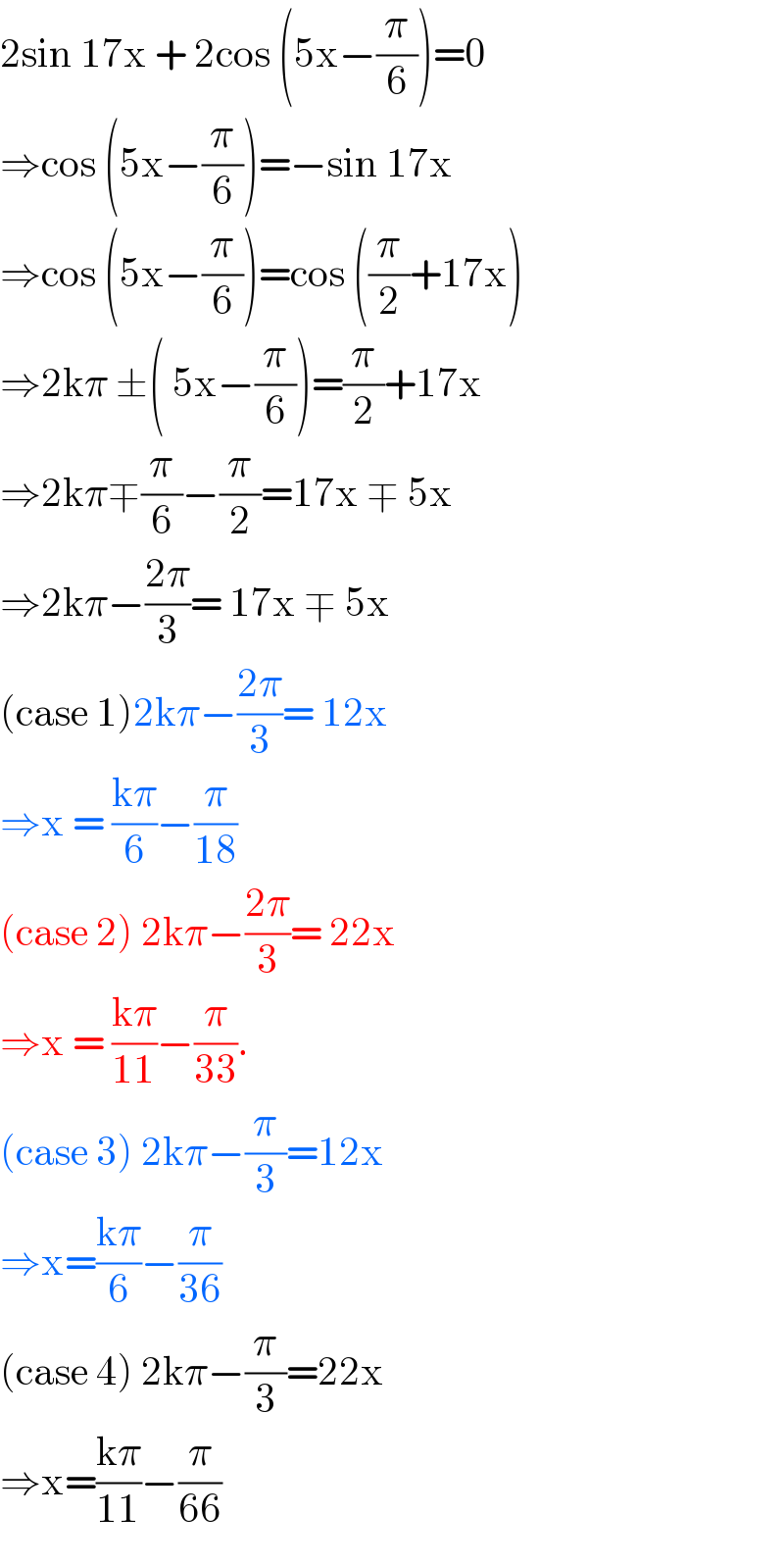 2sin 17x + 2cos (5x−(π/6))=0  ⇒cos (5x−(π/6))=−sin 17x  ⇒cos (5x−(π/6))=cos ((π/2)+17x)  ⇒2kπ ±( 5x−(π/6))=(π/2)+17x  ⇒2kπ∓(π/6)−(π/2)=17x ∓ 5x  ⇒2kπ−((2π)/3)= 17x ∓ 5x  (case 1)2kπ−((2π)/3)= 12x  ⇒x = ((kπ)/6)−(π/(18))  (case 2) 2kπ−((2π)/3)= 22x  ⇒x = ((kπ)/(11))−(π/(33)).  (case 3) 2kπ−(π/3)=12x  ⇒x=((kπ)/6)−(π/(36))  (case 4) 2kπ−(π/3)=22x  ⇒x=((kπ)/(11))−(π/(66))   