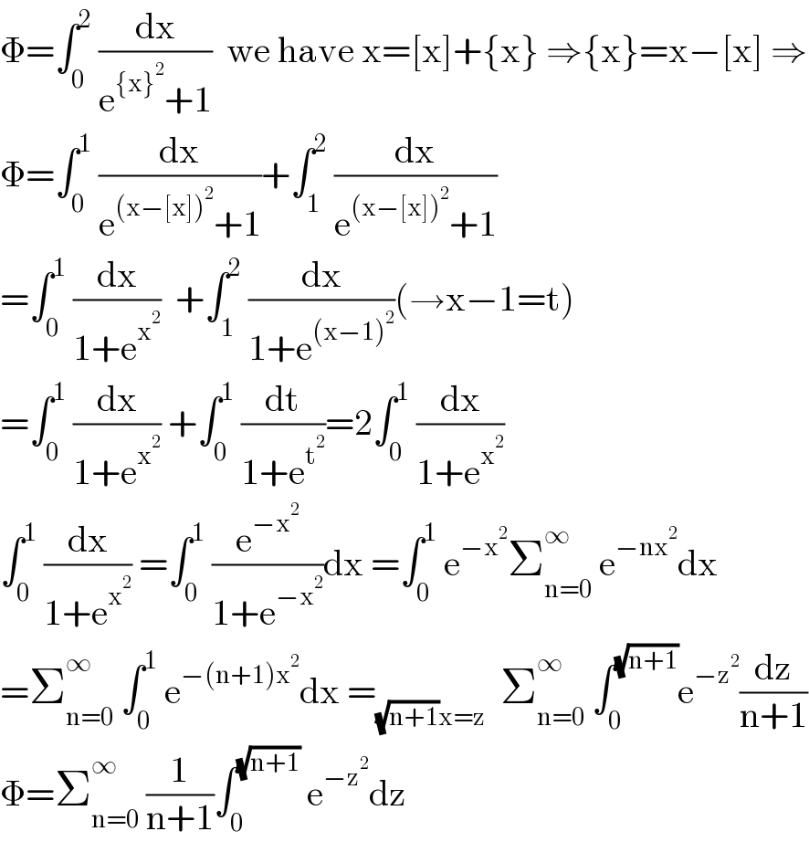 Φ=∫_0 ^2  (dx/(e^({x}^2 ) +1))  we have x=[x]+{x} ⇒{x}=x−[x] ⇒  Φ=∫_0 ^1  (dx/(e^((x−[x])^2 ) +1))+∫_1 ^2  (dx/(e^((x−[x])^2 ) +1))  =∫_0 ^1  (dx/(1+e^x^2  ))  +∫_1 ^2  (dx/(1+e^((x−1)^2 ) ))(→x−1=t)  =∫_0 ^1  (dx/(1+e^x^2  )) +∫_0 ^1  (dt/(1+e^t^2  ))=2∫_0 ^1  (dx/(1+e^x^2  ))  ∫_0 ^1  (dx/(1+e^x^2  )) =∫_0 ^1  (e^(−x^2 ) /(1+e^(−x^2 ) ))dx =∫_0 ^1  e^(−x^2 ) Σ_(n=0) ^∞  e^(−nx^2 ) dx  =Σ_(n=0) ^∞  ∫_0 ^1  e^(−(n+1)x^2 ) dx =_((√(n+1))x=z)   Σ_(n=0) ^∞  ∫_0 ^(√(n+1)) e^(−z^2 ) (dz/(n+1))  Φ=Σ_(n=0) ^∞  (1/(n+1))∫_0 ^(√(n+1))  e^(−z^2 ) dz  