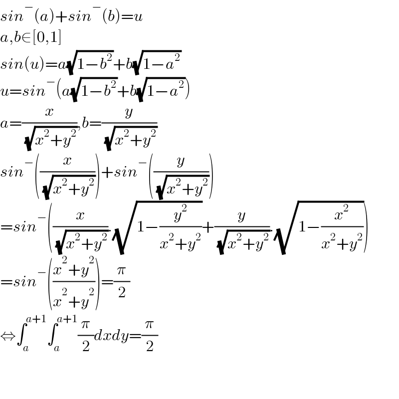 sin^− (a)+sin^− (b)=u  a,b∈[0,1]  sin(u)=a(√(1−b^2 ))+b(√(1−a^2 ))  u=sin^− (a(√(1−b^2 ))+b(√(1−a^2 )))  a=(x/( (√(x^2 +y^2 )))),b=(y/( (√(x^2 +y^2 ))))  sin^− ((x/( (√(x^2 +y^2 )))))+sin^− ((y/( (√(x^2 +y^2 )))))  =sin^− ((x/( (√(x^2 +y^2 )))).(√(1−(y^2 /(x^2 +y^2 ))))+(y/( (√(x^2 +y^2 )))).(√(1−(x^2 /(x^2 +y^2 )))))  =sin^− (((x^2 +y^2 )/(x^2 +y^2 )))=(π/2)  ⇔∫_a ^(a+1) ∫_a ^(a+1) (π/2)dxdy=(π/2)      