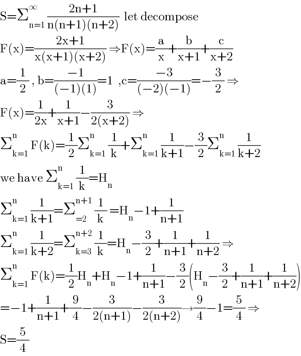 S=Σ_(n=1) ^∞  ((2n+1)/(n(n+1)(n+2)))  let decompose  F(x)=((2x+1)/(x(x+1)(x+2))) ⇒F(x)=(a/x)+(b/(x+1))+(c/(x+2))  a=(1/2) , b=((−1)/((−1)(1)))=1  ,c=((−3)/((−2)(−1)))=−(3/2) ⇒  F(x)=(1/(2x))+(1/(x+1))−(3/(2(x+2))) ⇒  Σ_(k=1) ^n  F(k)=(1/2)Σ_(k=1) ^n  (1/k)+Σ_(k=1) ^n  (1/(k+1))−(3/2)Σ_(k=1) ^n  (1/(k+2))  we have Σ_(k=1) ^n  (1/k)=H_n   Σ_(k=1) ^n  (1/(k+1))=Σ_(=2) ^(n+1)  (1/k) =H_n −1+(1/(n+1))  Σ_(k=1) ^n  (1/(k+2))=Σ_(k=3) ^(n+2)  (1/k)=H_n −(3/2)+(1/(n+1))+(1/(n+2)) ⇒  Σ_(k=1) ^n  F(k)=(1/2)H_n +H_n −1+(1/(n+1))−(3/2)(H_n −(3/2)+(1/(n+1))+(1/(n+2)))  =−1+(1/(n+1))+(9/4)−(3/(2(n+1)))−(3/(2(n+2)))→(9/4)−1=(5/4) ⇒  S=(5/4)  
