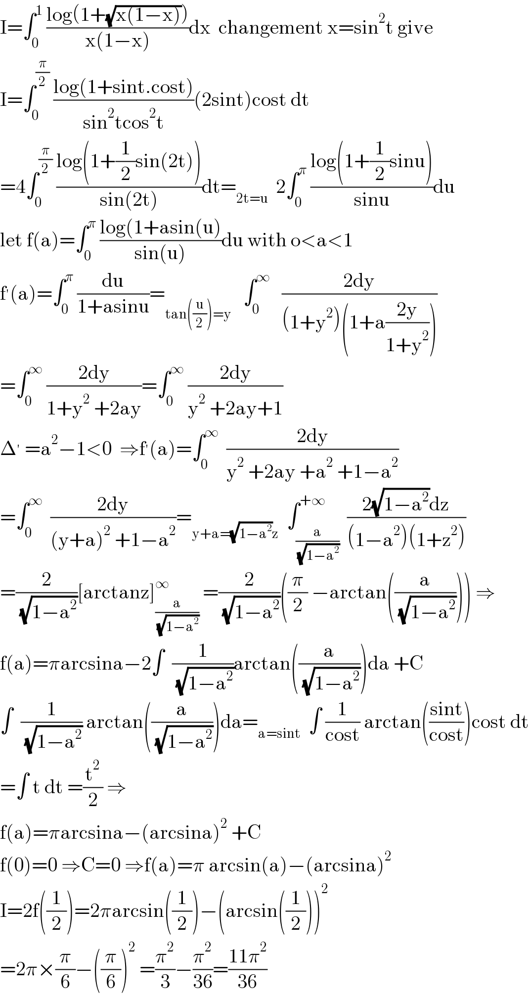 I=∫_0 ^1  ((log(1+(√(x(1−x)))))/(x(1−x)))dx  changement x=sin^2 t give  I=∫_0 ^(π/2)  ((log(1+sint.cost))/(sin^2 tcos^2 t))(2sint)cost dt  =4∫_0 ^(π/2)  ((log(1+(1/2)sin(2t)))/(sin(2t)))dt=_(2t=u)   2∫_0 ^π  ((log(1+(1/2)sinu))/(sinu))du  let f(a)=∫_0 ^π  ((log(1+asin(u))/(sin(u)))du with o<a<1  f^′ (a)=∫_0 ^π  (du/(1+asinu))=_(tan((u/2))=y)    ∫_0 ^∞    ((2dy)/((1+y^2 )(1+a((2y)/(1+y^2 )))))  =∫_0 ^∞  ((2dy)/(1+y^2  +2ay))=∫_0 ^∞  ((2dy)/(y^2  +2ay+1))  Δ^′  =a^2 −1<0  ⇒f^′ (a)=∫_0 ^∞   ((2dy)/(y^2  +2ay +a^2  +1−a^2 ))  =∫_0 ^∞   ((2dy)/((y+a)^2  +1−a^2 ))=_(y+a=(√(1−a^2 ))z)   ∫_(a/( (√(1−a^2 )))) ^(+∞)  ((2(√(1−a^2 ))dz)/((1−a^2 )(1+z^2 )))  =(2/( (√(1−a^2 ))))[arctanz]_(a/( (√(1−a^2 )))) ^∞  =(2/( (√(1−a^2 ))))((π/2) −arctan((a/( (√(1−a^2 )))))) ⇒  f(a)=πarcsina−2∫  (1/( (√(1−a^2 ))))arctan((a/( (√(1−a^2 )))))da +C  ∫  (1/( (√(1−a^2 )))) arctan((a/( (√(1−a^2 )))))da=_(a=sint)   ∫ (1/(cost)) arctan(((sint)/(cost)))cost dt  =∫ t dt =(t^2 /2) ⇒  f(a)=πarcsina−(arcsina)^2  +C  f(0)=0 ⇒C=0 ⇒f(a)=π arcsin(a)−(arcsina)^2   I=2f((1/2))=2πarcsin((1/2))−(arcsin((1/2)))^2   =2π×(π/6)−((π/6))^2  =(π^2 /3)−(π^2 /(36))=((11π^2 )/(36))  