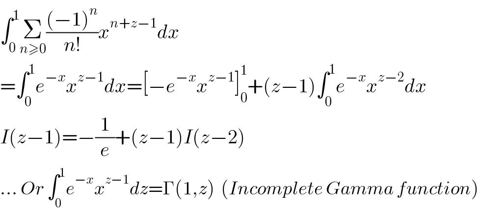 ∫_0 ^1 Σ_(n≥0) (((−1)^n )/(n!))x^(n+z−1) dx  =∫_0 ^1 e^(−x) x^(z−1) dx=[−e^(−x) x^(z−1) ]_0 ^1 +(z−1)∫_0 ^1 e^(−x) x^(z−2) dx  I(z−1)=−(1/e)+(z−1)I(z−2)  ... Or ∫_0 ^1 e^(−x) x^(z−1) dz=Γ(1,z)  (Incomplete Gamma function)  