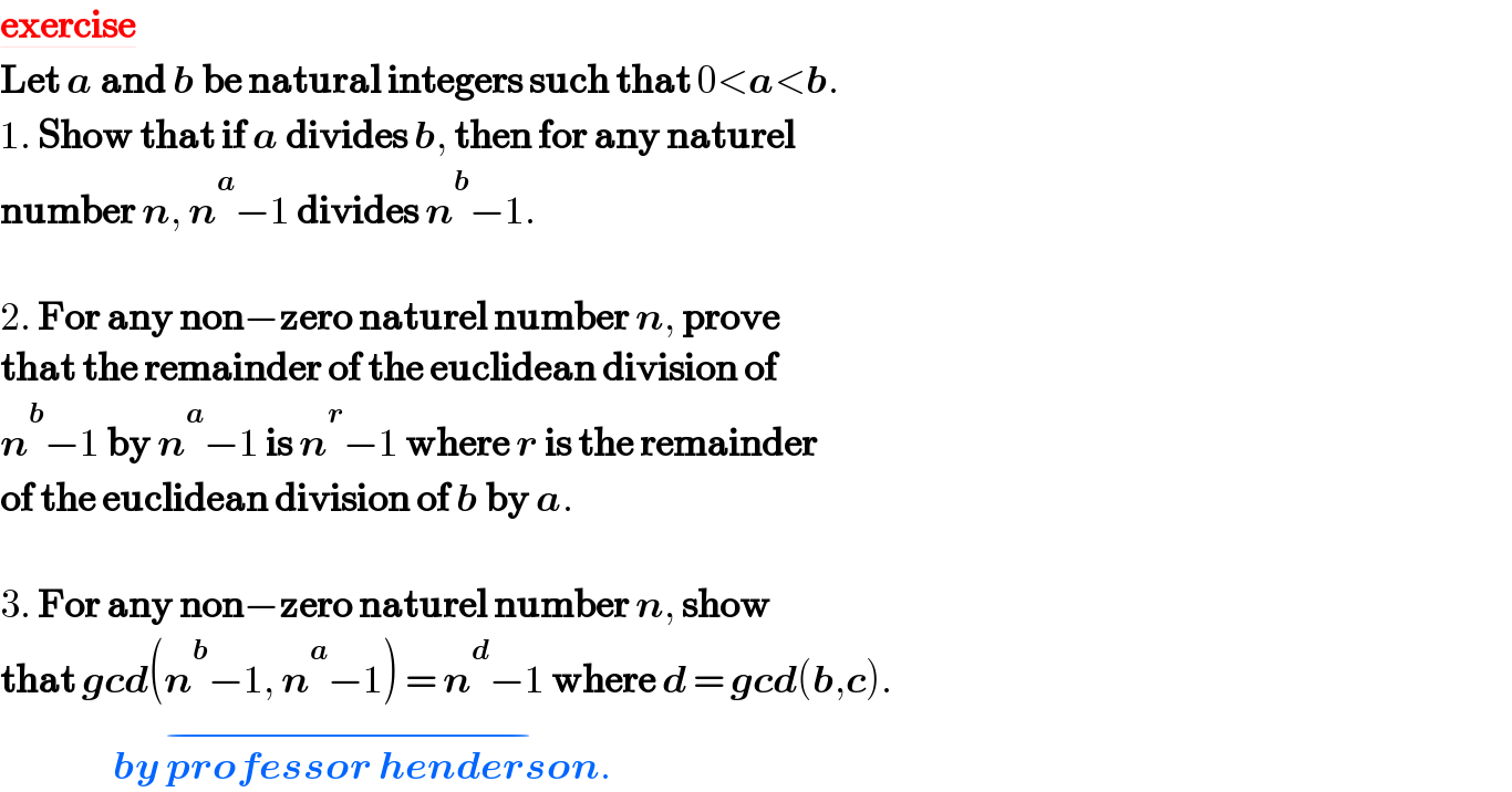 exercise  Let a and b be natural integers such that 0<a<b.  1. Show that if a divides b, then for any naturel   number n, n^a −1 divides n^b −1.    2. For any non−zero naturel number n, prove   that the remainder of the euclidean division of   n^b −1 by n^a −1 is n^r −1 where r is the remainder  of the euclidean division of b by a.    3. For any non−zero naturel number n, show   that gcd(n^b −1, n^a −1) = n^d −1 where d = gcd(b,c).                   by professor henderson^(−) .  
