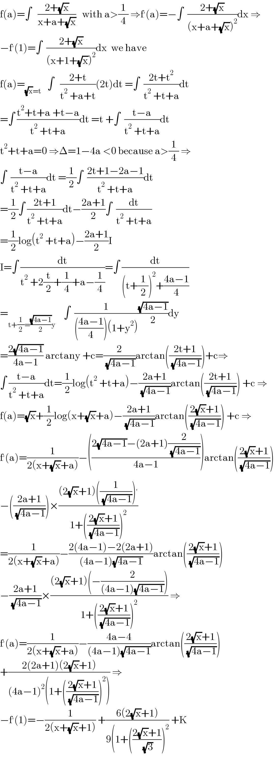f(a)=∫   ((2+(√x))/(x+a+(√x)))   with a>(1/4) ⇒f^′ (a)=−∫  ((2+(√x))/((x+a+(√x))^2 ))dx ⇒  −f^′ (1)=∫  ((2+(√x))/((x+1+(√x))^2 ))dx  we have  f(a)=_((√x)=t)    ∫   ((2+t)/(t^2  +a+t))(2t)dt =∫  ((2t+t^2 )/(t^2  +t+a))dt  =∫ ((t^2 +t+a +t−a)/(t^2  +t+a))dt =t +∫  ((t−a)/(t^2  +t+a))dt  t^2 +t+a=0 ⇒Δ=1−4a <0 because a>(1/4) ⇒  ∫  ((t−a)/(t^2  +t+a))dt =(1/2)∫  ((2t+1−2a−1)/(t^2  +t+a))dt  =(1/2)∫ ((2t+1)/(t^2  +t+a))dt−((2a+1)/2)∫  (dt/(t^2  +t+a))  =(1/2)log(t^2  +t+a)−((2a+1)/2)I  I=∫ (dt/(t^2  +2(t/2)+(1/4)+a−(1/4)))=∫ (dt/((t+(1/2))^2 +((4a−1)/4)))  =_(t+(1/2)=((√(4a−1))/2)y)     ∫  (1/((((4a−1)/4))(1+y^2 )))((√(4a−1))/2)dy  =((2(√(4a−1)))/(4a−1)) arctany +c=(2/( (√(4a−1))))arctan(((2t+1)/( (√(4a−1)))))+c⇒  ∫ ((t−a)/(t^2  +t+a))dt=(1/2)log(t^2  +t+a)−((2a+1)/( (√(4a−1))))arctan(((2t+1)/( (√(4a−1))))) +c ⇒  f(a)=(√x)+(1/2)log(x+(√x)+a)−((2a+1)/( (√(4a−1))))arctan(((2(√x)+1)/( (√(4a−1))))) +c ⇒  f^′ (a)=(1/(2(x+(√x)+a)))−(((2(√(4a−1))−(2a+1)(2/( (√(4a−1)))))/(4a−1)))arctan(((2(√x)+1)/( (√(4a−1)))))  −(((2a+1)/( (√(4a−1)))))×(((2(√x)+1)((1/( (√(4a−1)))))^′ )/(1+(((2(√x)+1)/( (√(4a−1)))))^2 ))  =(1/(2(x+(√x)+a)))−((2(4a−1)−2(2a+1))/((4a−1)(√(4a−1))))arctan(((2(√x)+1)/( (√(4a−1)))))  −((2a+1)/( (√(4a−1))))×(((2(√x)+1)(−(2/((4a−1)(√(4a−1))))))/(1+(((2(√x)+1)/( (√(4a−1)))))^2 )) ⇒  f^′ (a)=(1/(2(x+(√x)+a)))−((4a−4)/((4a−1)(√(4a−1))))arctan(((2(√x)+1)/( (√(4a−1)))))  +((2(2a+1)(2(√x)+1))/((4a−1)^2 (1+(((2(√x)+1)/( (√(4a−1)))))^2 ))) ⇒  −f^′ (1)=−(1/(2(x+(√x)+1))) +((6(2(√x)+1))/(9(1+(((2(√x)+1)/( (√3))))^2 )) +K    