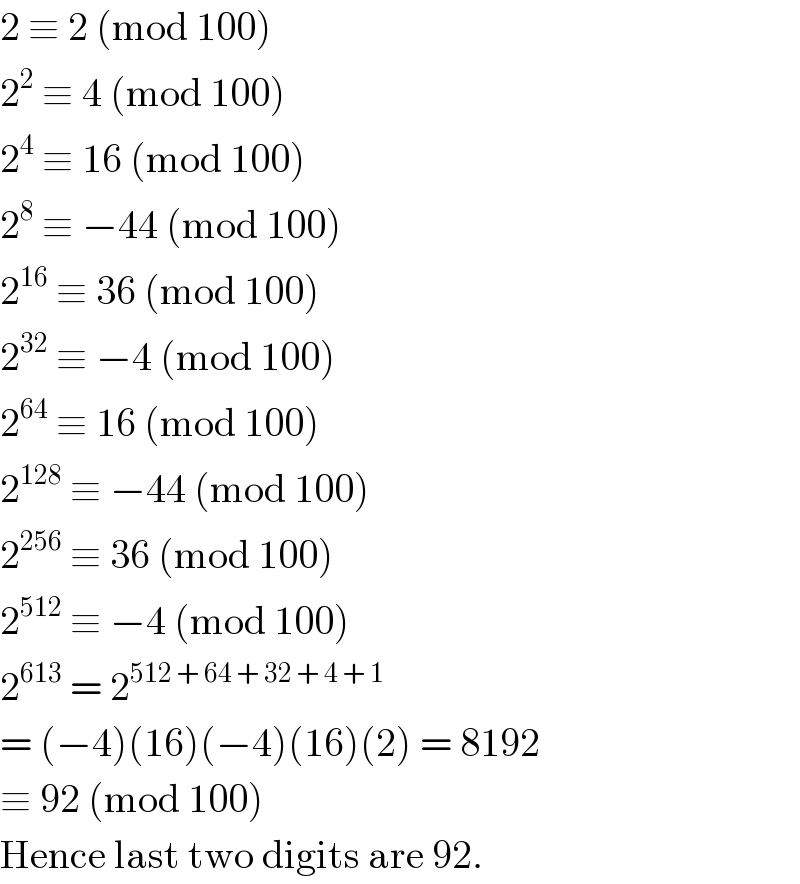 2 ≡ 2 (mod 100)  2^2  ≡ 4 (mod 100)  2^4  ≡ 16 (mod 100)  2^8  ≡ −44 (mod 100)  2^(16)  ≡ 36 (mod 100)  2^(32)  ≡ −4 (mod 100)  2^(64)  ≡ 16 (mod 100)  2^(128)  ≡ −44 (mod 100)  2^(256)  ≡ 36 (mod 100)  2^(512)  ≡ −4 (mod 100)  2^(613)  = 2^(512 + 64 + 32 + 4 + 1)   = (−4)(16)(−4)(16)(2) = 8192  ≡ 92 (mod 100)  Hence last two digits are 92.  