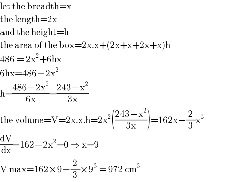 let the breadth=x  the length=2x  and the height=h  the area of the box=2x.x+(2x+x+2x+x)h  486 = 2x^2 +6hx  6hx=486−2x^2   h=((486−2x^2 )/(6x))=((243−x^2 )/(3x))  the volume=V=2x.x.h=2x^2 (((243−x^2 )/(3x)))=162x−(2/3)x^3        (dV/dx)=162−2x^2 =0 ⇒ x=9  V max=162×9−(2/3)×9^3  = 972 cm^3   