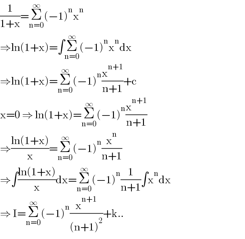 (1/(1+x))=Σ_(n=0) ^∞ (−1)^n x^n   ⇒ln(1+x)=∫Σ_(n=0) ^∞ (−1)^n x^n dx  ⇒ln(1+x)=Σ_(n=0) ^∞ (−1)^n (x^(n+1) /(n+1))+c  x=0 ⇒ ln(1+x)=Σ_(n=0) ^∞ (−1)^n (x^(n+1) /(n+1))  ⇒((ln(1+x))/x)=Σ_(n=0) ^∞ (−1)^n (x^n /(n+1))  ⇒∫((ln(1+x))/x)dx=Σ_(n=0) ^∞ (−1)^n (1/(n+1))∫x^n dx  ⇒ I=Σ_(n=0) ^∞ (−1)^n (x^(n+1) /((n+1)^2 ))+k..  