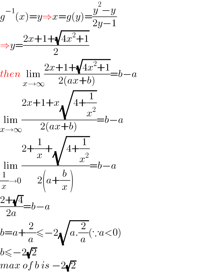 g^(−1) (x)=y⇒x=g(y)=((y^2 −y)/(2y−1))  ⇒y=((2x+1+(√(4x^2 +1)))/2)  then lim_(x→∞) ((2x+1+(√(4x^2 +1)))/(2(ax+b)))=b−a  lim_(x→∞) ((2x+1+x(√(4+(1/x^2 ))))/(2(ax+b)))=b−a  lim_((1/x)→0) ((2+(1/x)+(√(4+(1/x^2 ))))/(2(a+(b/x))))=b−a  ((2+(√4))/(2a))=b−a  b=a+(2/a)≤−2(√(a.(2/a)))(∵a<0)  b≤−2(√2)  max of b is −2(√2)  