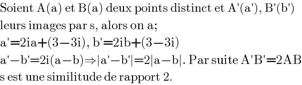 Soient A(a) et B(a) deux points distinct et A′(a′), B′(b′)   leurs images par s, alors on a;  a′=2ia+(3−3i), b′=2ib+(3−3i)  a′−b′=2i(a−b)⇒∣a′−b′∣=2∣a−b∣. Par suite A′B′=2AB  s est une similitude de rapport 2.  