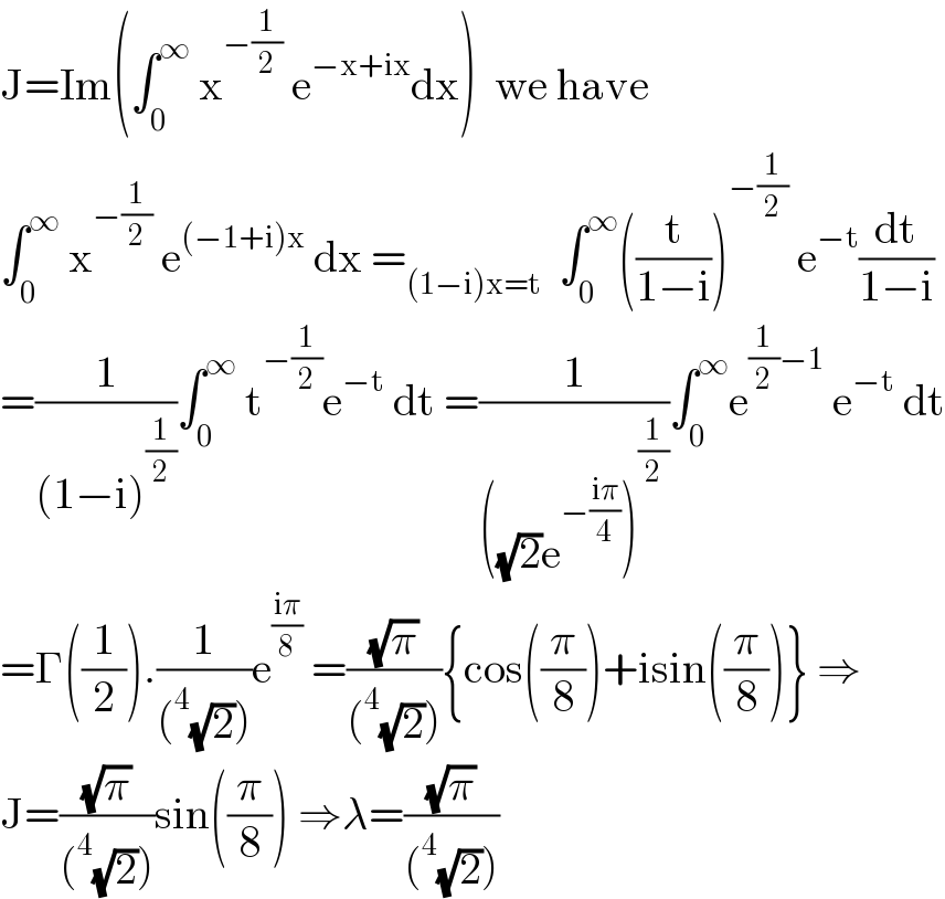 J=Im(∫_0 ^∞  x^(−(1/2))  e^(−x+ix) dx)  we have  ∫_0 ^∞  x^(−(1/2))  e^((−1+i)x)  dx =_((1−i)x=t)   ∫_0 ^∞ ((t/(1−i)))^(−(1/2))  e^(−t) (dt/(1−i))  =(1/((1−i)^(1/2) ))∫_0 ^∞  t^(−(1/2)) e^(−t)  dt =(1/(((√2)e^(−((iπ)/4)) )^(1/2) ))∫_0 ^∞ e^((1/2)−1)  e^(−t)  dt  =Γ((1/2)).(1/((^4 (√2))))e^((iπ)/8)  =((√π)/((^4 (√2)))){cos((π/8))+isin((π/8))} ⇒  J=((√π)/((^4 (√2))))sin((π/8)) ⇒λ=((√π)/((^4 (√2))))  