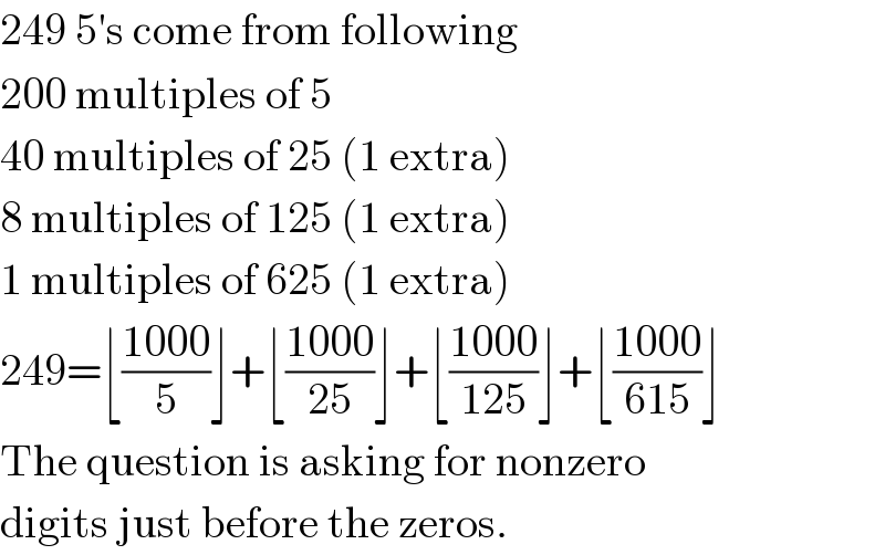 249 5′s come from following  200 multiples of 5  40 multiples of 25 (1 extra)  8 multiples of 125 (1 extra)  1 multiples of 625 (1 extra)  249=⌊((1000)/5)⌋+⌊((1000)/(25))⌋+⌊((1000)/(125))⌋+⌊((1000)/(615))⌋  The question is asking for nonzero  digits just before the zeros.  