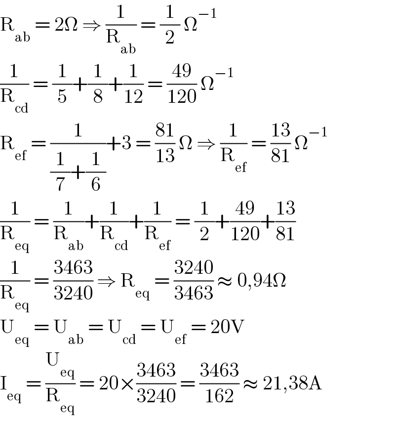 R_(ab)  = 2Ω ⇒ (1/R_(ab) ) = (1/2) Ω^(−1)   (1/R_(cd) ) = (1/5)+(1/8)+(1/(12)) = ((49)/(120)) Ω^(−1)   R_(ef)  = (1/((1/7)+(1/6)))+3 = ((81)/(13)) Ω ⇒ (1/R_(ef) ) = ((13)/(81)) Ω^(−1)   (1/R_(eq) ) = (1/R_(ab) )+(1/R_(cd) )+(1/R_(ef) ) = (1/2)+((49)/(120))+((13)/(81))  (1/R_(eq) ) = ((3463)/(3240)) ⇒ R_(eq)  = ((3240)/(3463)) ≈ 0,94Ω  U_(eq)  = U_(ab)  = U_(cd)  = U_(ef)  = 20V  I_(eq)  = (U_(eq) /R_(eq) ) = 20×((3463)/(3240)) = ((3463)/(162)) ≈ 21,38A  