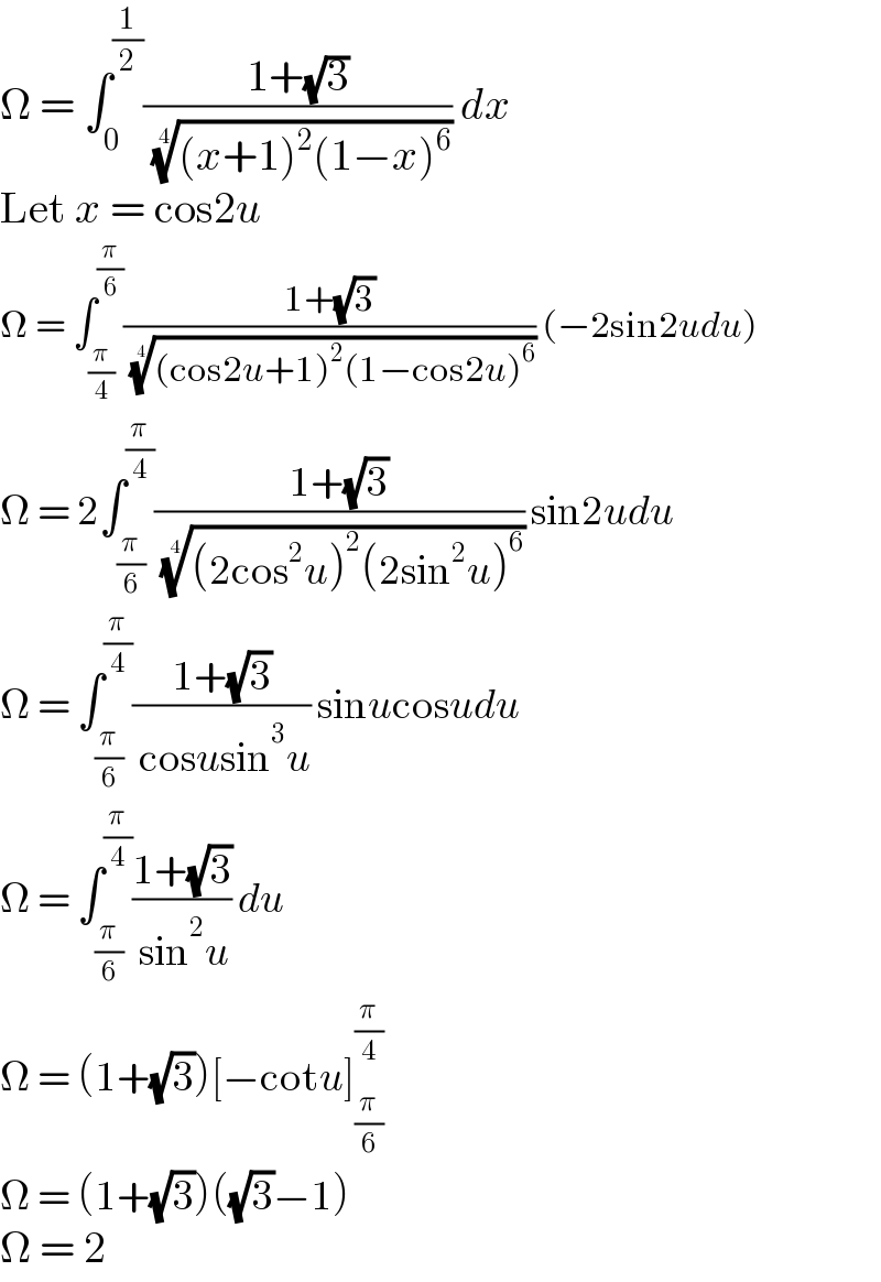 Ω = ∫_0 ^(1/2) ((1+(√3))/( (((x+1)^2 (1−x)^6 ))^(1/4) )) dx  Let x = cos2u  Ω = ∫_(π/4) ^(π/6) ((1+(√3))/( (((cos2u+1)^2 (1−cos2u)^6 ))^(1/4) )) (−2sin2udu)  Ω = 2∫_(π/6) ^(π/4) ((1+(√3))/( (((2cos^2 u)^2 (2sin^2 u)^6 ))^(1/4) )) sin2udu  Ω = ∫_(π/6) ^(π/4) ((1+(√3))/( cosusin^3 u)) sinucosudu  Ω = ∫_(π/6) ^(π/4) ((1+(√3))/( sin^2 u)) du  Ω = (1+(√3))[−cotu]_(π/6) ^(π/4)   Ω = (1+(√3))((√3)−1)  Ω = 2  