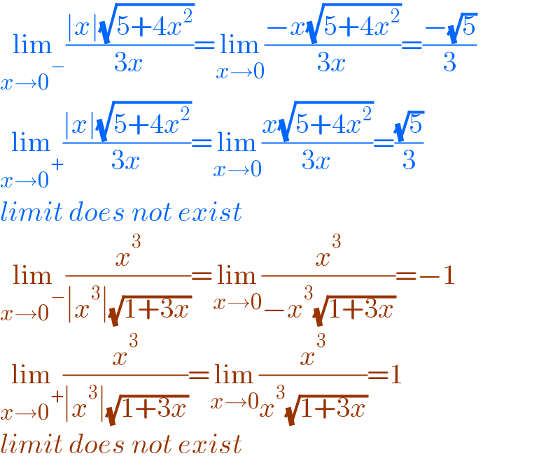 lim_(x→0^− ) ((∣x∣(√(5+4x^2 )))/(3x))=lim_(x→0) ((−x(√(5+4x^2 )))/(3x))=((−(√5))/3)  lim_(x→0^+ ) ((∣x∣(√(5+4x^2 )))/(3x))=lim_(x→0) ((x(√(5+4x^2 )))/(3x))=((√5)/3)  limit does not exist   lim_(x→0^− ) (x^3 /(∣x^3 ∣(√(1+3x))))=lim_(x→0) (x^3 /(−x^3 (√(1+3x))))=−1   lim_(x→0^+ ) (x^3 /(∣x^3 ∣(√(1+3x))))=lim_(x→0) (x^3 /(x^3 (√(1+3x))))=1  limit does not exist    