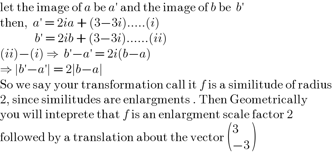 let the image of a be a′ and the image of b be  b′  then,  a′ = 2ia + (3−3i).....(i)                b′ = 2ib + (3−3i)......(ii)  (ii)−(i) ⇒  b′−a′ = 2i(b−a)  ⇒ ∣b′−a′∣ = 2∣b−a∣  So we say your transformation call it f is a similitude of radius  2, since similitudes are enlargments . Then Geometrically  you will inteprete that f is an enlargment scale factor 2  followed by a translation about the vector  ((3),((−3)) )  