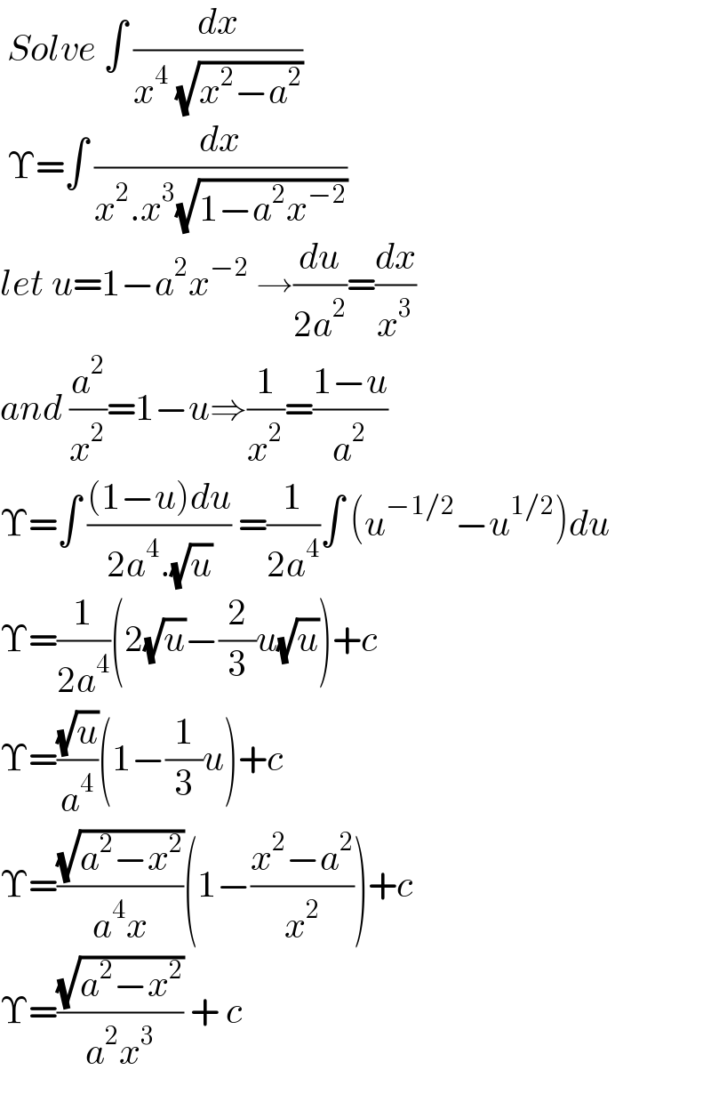  Solve ∫ (dx/(x^4  (√(x^2 −a^2 ))))    Υ=∫ (dx/(x^2 .x^3 (√(1−a^2 x^(−2) ))))   let u=1−a^2 x^(−2)  →(du/(2a^2 ))=(dx/x^3 )  and (a^2 /x^2 )=1−u⇒(1/x^2 )=((1−u)/a^2 )  Υ=∫ (((1−u)du)/(2a^4 .(√u))) =(1/(2a^4 ))∫ (u^(−1/2) −u^(1/2) )du  Υ=(1/(2a^4 ))(2(√u)−(2/3)u(√u))+c   Υ=((√u)/a^4 )(1−(1/3)u)+c   Υ=((√(a^2 −x^2 ))/(a^4 x))(1−((x^2 −a^2 )/x^2 ))+c  Υ=((√(a^2 −x^2 ))/(a^2 x^3 )) + c    