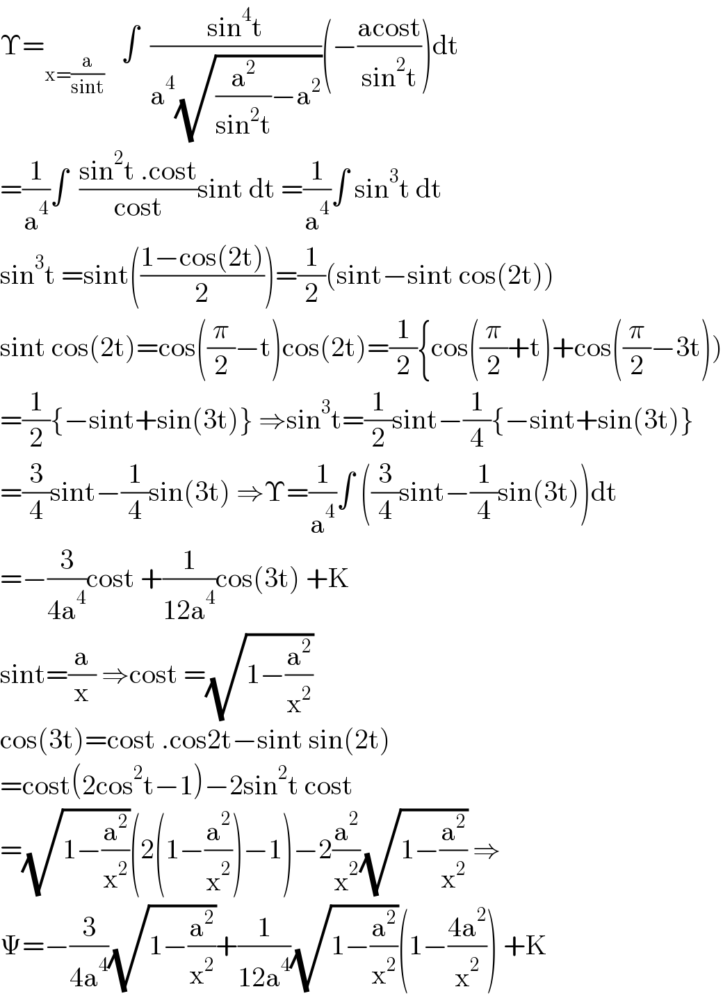 Υ=_(x=(a/(sint)))    ∫  ((sin^4 t)/(a^4 (√((a^2 /(sin^2 t))−a^2 ))))(−((acost)/(sin^2 t)))dt  =(1/a^4 )∫  ((sin^2 t .cost)/(cost))sint dt =(1/a^4 )∫ sin^3 t dt  sin^3 t =sint(((1−cos(2t))/2))=(1/2)(sint−sint cos(2t))  sint cos(2t)=cos((π/2)−t)cos(2t)=(1/2){cos((π/2)+t)+cos((π/2)−3t))  =(1/2){−sint+sin(3t)} ⇒sin^3 t=(1/2)sint−(1/4){−sint+sin(3t)}  =(3/4)sint−(1/4)sin(3t) ⇒Υ=(1/a^4 )∫ ((3/4)sint−(1/4)sin(3t))dt  =−(3/(4a^4 ))cost +(1/(12a^4 ))cos(3t) +K  sint=(a/x) ⇒cost =(√(1−(a^2 /x^2 )))  cos(3t)=cost .cos2t−sint sin(2t)  =cost(2cos^2 t−1)−2sin^2 t cost  =(√(1−(a^2 /x^2 )))(2(1−(a^2 /x^2 ))−1)−2(a^2 /x^2 )(√(1−(a^2 /x^2 ))) ⇒  Ψ=−(3/(4a^4 ))(√(1−(a^2 /x^2 )))+(1/(12a^4 ))(√(1−(a^2 /x^2 )))(1−((4a^2 )/x^2 )) +K  