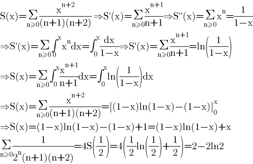 S(x)=Σ_(n≥0) (x^(n+2) /((n+1)(n+2))) ⇒S′(x)=Σ_(n≥0) (x^(n+1) /(n+1))⇒S′′(x)=Σ_(n≥0) x^n =(1/(1−x))  ⇒S′(x)=Σ_(n≥0) ∫^x _0 x^n dx=∫_0 ^x (dx/(1−x))⇒S′(x)=Σ_(n≥0) (x^(n+1) /(n+1))=ln((1/(1−x)))  ⇒S(x)=Σ_(n≥0) ∫_0 ^x (x^(n+1) /(n+1))dx=∫_0 ^x ln((1/(1−x)))dx  ⇒S(x)=Σ_(n≥0) (x^(n+2) /((n+1)(n+2)))=[(1−x)ln(1−x)−(1−x)]_0 ^x   ⇒S(x)=(1−x)ln(1−x)−(1−x)+1=(1−x)ln(1−x)+x  Σ_(n≥0) (1/(2^n (n+1)(n+2)))=4S((1/2))=4((1/2)ln((1/2))+(1/2))=2−2ln2  