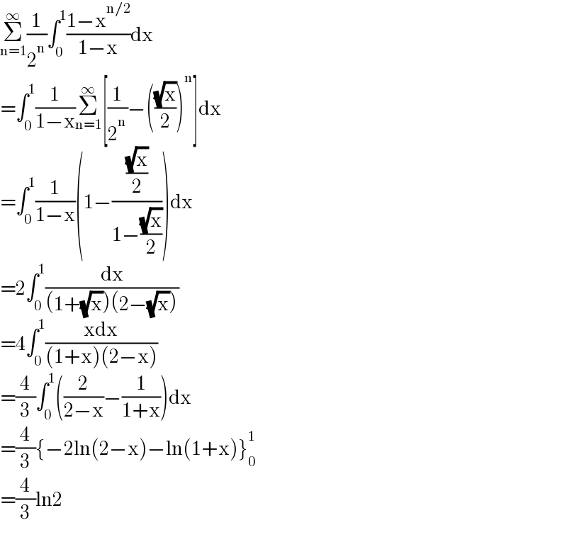 Σ_(n=1) ^∞ (1/2^n )∫_0 ^1 ((1−x^(n/2) )/(1−x))dx  =∫_0 ^1 (1/(1−x))Σ_(n=1) ^∞ [(1/2^n )−(((√x)/2))^n ]dx  =∫_0 ^1 (1/(1−x))(1−(((√x)/2)/(1−((√x)/2))))dx  =2∫_0 ^1 (dx/((1+(√x))(2−(√x))))  =4∫_0 ^1 ((xdx)/((1+x)(2−x)))  =(4/3)∫_0 ^1 ((2/(2−x))−(1/(1+x)))dx  =(4/3){−2ln(2−x)−ln(1+x)}_0 ^1   =(4/3)ln2  