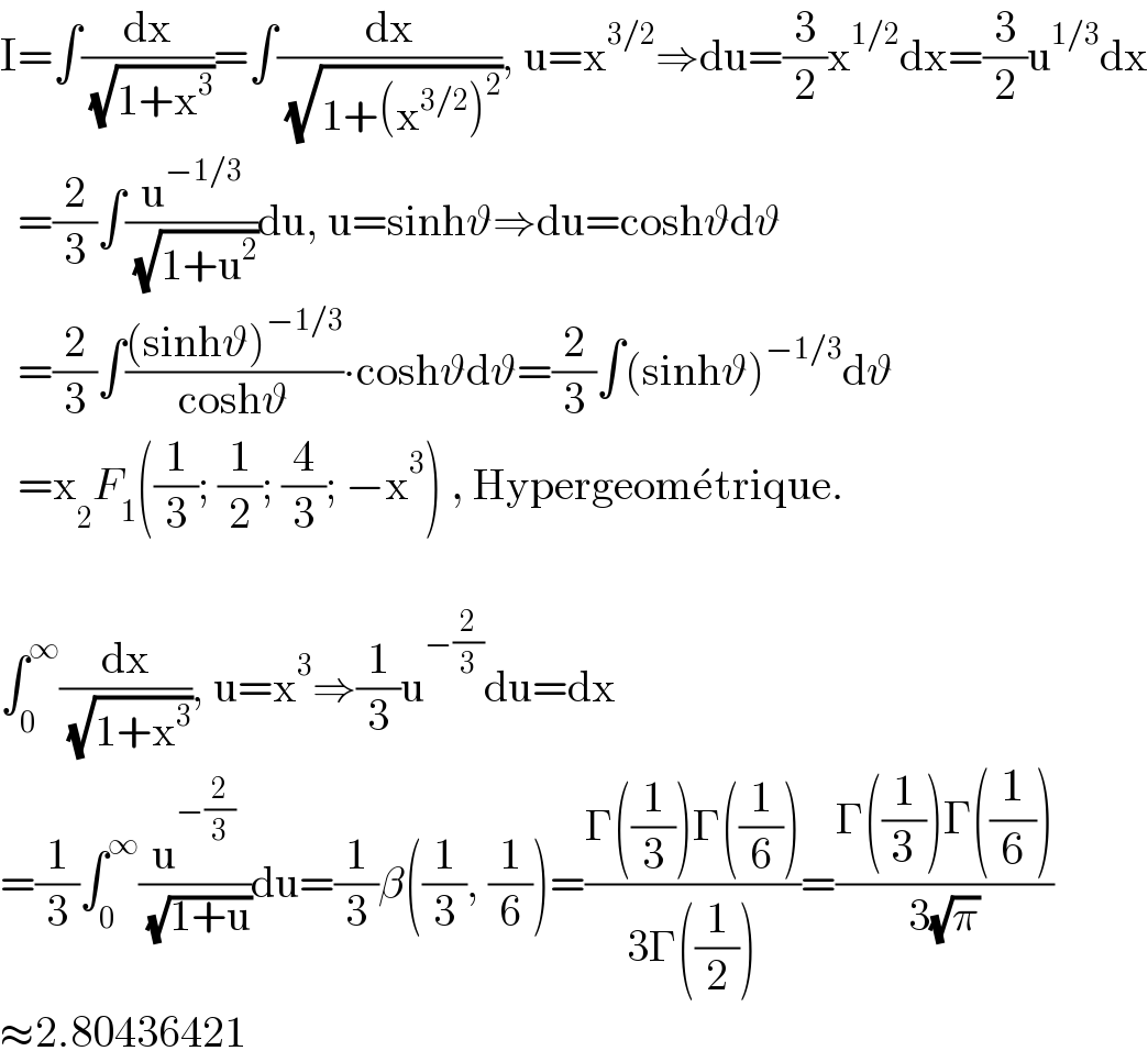 I=∫(dx/( (√(1+x^3 ))))=∫(dx/( (√(1+(x^(3/2) )^2 )))), u=x^(3/2) ⇒du=(3/2)x^(1/2) dx=(3/2)u^(1/3) dx    =(2/3)∫(u^(−1/3) /( (√(1+u^2 ))))du, u=sinhϑ⇒du=coshϑdϑ    =(2/3)∫(((sinhϑ)^(−1/3) )/(coshϑ))∙coshϑdϑ=(2/3)∫(sinhϑ)^(−1/3) dϑ    =x _2 F_1 ((1/3); (1/2); (4/3); −x^3 ) , Hypergeome^� trique.    ∫_0 ^∞ (dx/( (√(1+x^3 )))), u=x^3 ⇒(1/3)u^(−(2/3)) du=dx  =(1/3)∫_0 ^∞ (u^(−(2/3)) /( (√(1+u))))du=(1/3)β((1/3), (1/6))=((Γ((1/3))Γ((1/6)))/(3Γ((1/2))))=((Γ((1/3))Γ((1/6)))/(3(√π)))  ≈2.80436421  