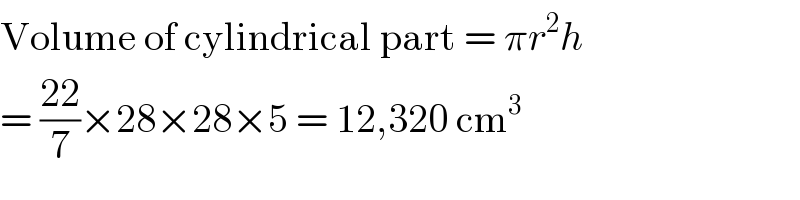 Volume of cylindrical part = πr^2 h  = ((22)/7)×28×28×5 = 12,320 cm^3   