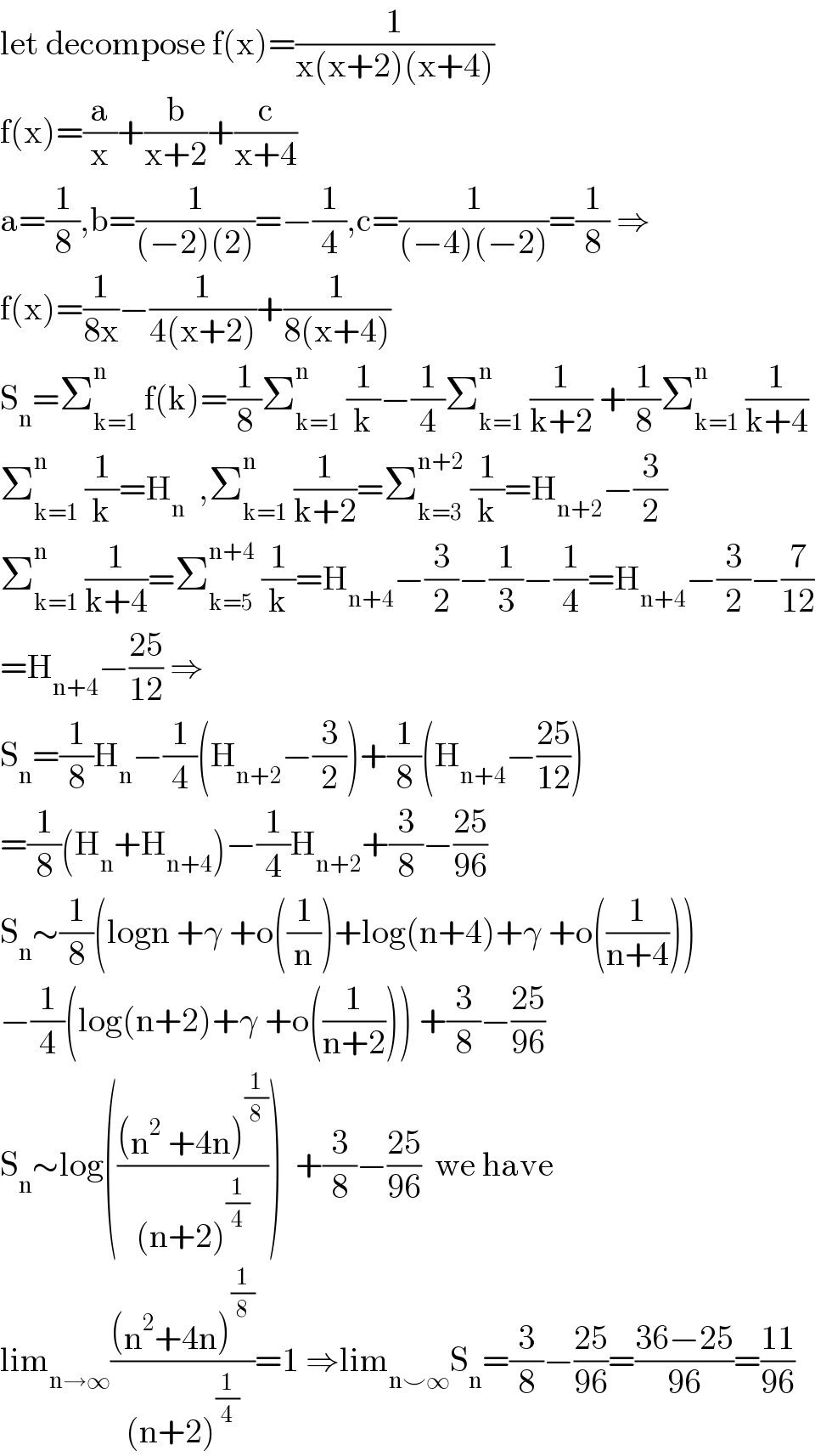 let decompose f(x)=(1/(x(x+2)(x+4)))  f(x)=(a/x)+(b/(x+2))+(c/(x+4))  a=(1/8),b=(1/((−2)(2)))=−(1/4),c=(1/((−4)(−2)))=(1/8) ⇒  f(x)=(1/(8x))−(1/(4(x+2)))+(1/(8(x+4)))  S_n =Σ_(k=1) ^n  f(k)=(1/8)Σ_(k=1) ^n  (1/k)−(1/4)Σ_(k=1) ^n  (1/(k+2)) +(1/8)Σ_(k=1) ^n  (1/(k+4))  Σ_(k=1) ^n  (1/k)=H_n   ,Σ_(k=1) ^n  (1/(k+2))=Σ_(k=3) ^(n+2)  (1/k)=H_(n+2) −(3/2)  Σ_(k=1) ^n  (1/(k+4))=Σ_(k=5) ^(n+4)  (1/k)=H_(n+4) −(3/2)−(1/3)−(1/4)=H_(n+4) −(3/2)−(7/(12))  =H_(n+4) −((25)/(12)) ⇒  S_n =(1/8)H_n −(1/4)(H_(n+2) −(3/2))+(1/8)(H_(n+4) −((25)/(12)))  =(1/8)(H_n +H_(n+4) )−(1/4)H_(n+2) +(3/8)−((25)/(96))  S_n ∼(1/8)(logn +γ +o((1/n))+log(n+4)+γ +o((1/(n+4))))  −(1/4)(log(n+2)+γ +o((1/(n+2)))) +(3/8)−((25)/(96))  S_n ∼log((((n^2  +4n)^(1/8) )/((n+2)^(1/4) )))  +(3/8)−((25)/(96))  we have   lim_(n→∞) (((n^2 +4n)^(1/8) )/((n+2)^(1/4) ))=1 ⇒lim_(n⌣∞) S_n =(3/8)−((25)/(96))=((36−25)/(96))=((11)/(96))  