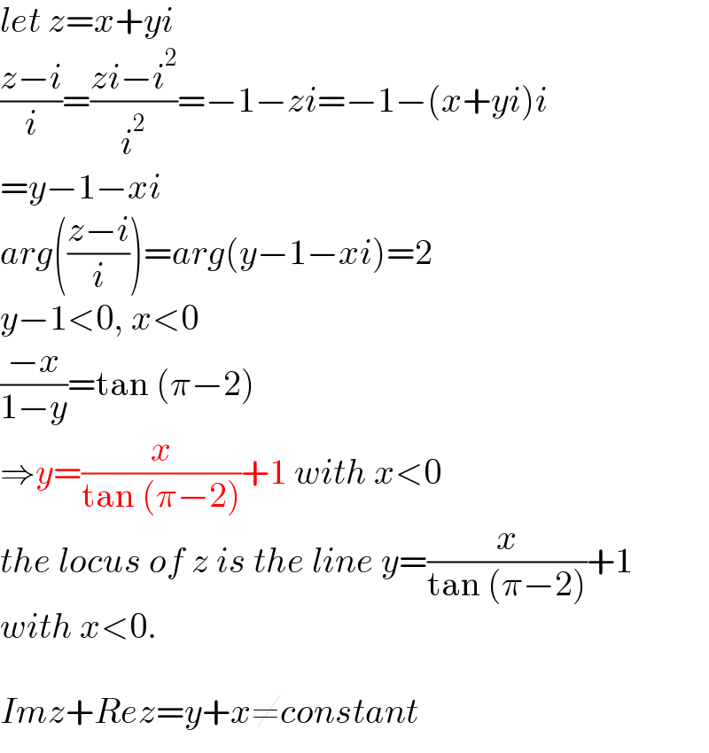 let z=x+yi  ((z−i)/i)=((zi−i^2 )/i^2 )=−1−zi=−1−(x+yi)i  =y−1−xi  arg(((z−i)/i))=arg(y−1−xi)=2  y−1<0, x<0  ((−x)/(1−y))=tan (π−2)  ⇒y=(x/(tan (π−2)))+1 with x<0  the locus of z is the line y=(x/(tan (π−2)))+1  with x<0.    Imz+Rez=y+x≠constant  