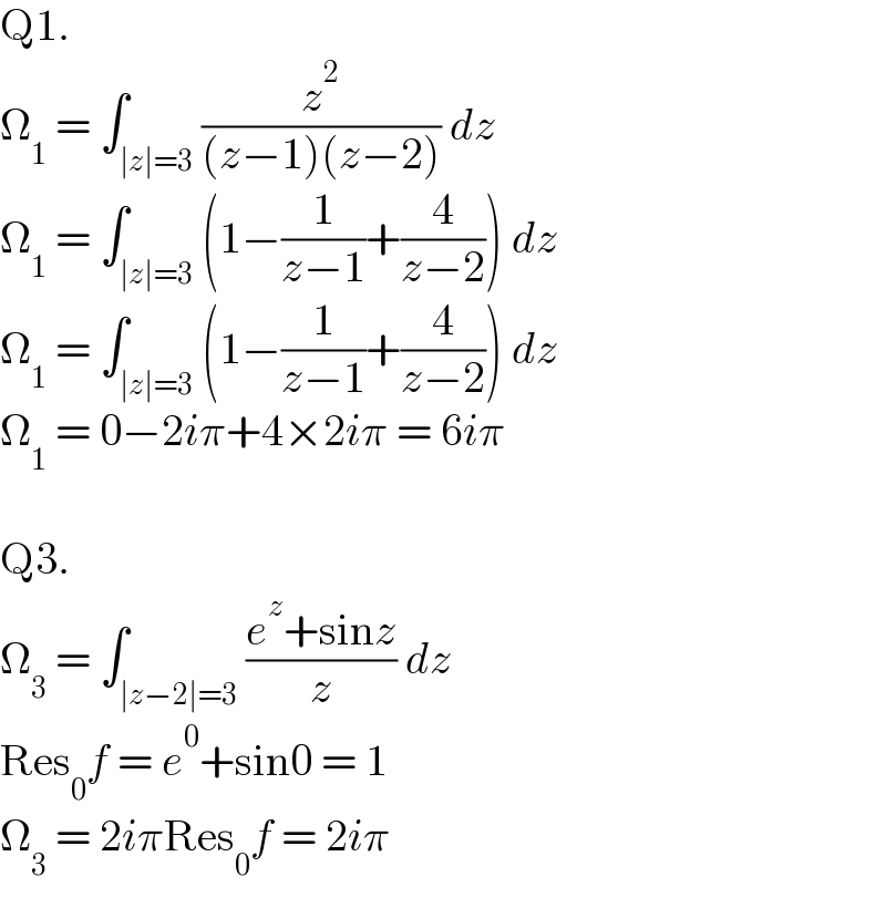 Q1.  Ω_1  = ∫_(∣z∣=3) (z^2 /((z−1)(z−2))) dz  Ω_1  = ∫_(∣z∣=3) (1−(1/(z−1))+(4/(z−2))) dz  Ω_1  = ∫_(∣z∣=3) (1−(1/(z−1))+(4/(z−2))) dz  Ω_1  = 0−2iπ+4×2iπ = 6iπ    Q3.  Ω_3  = ∫_(∣z−2∣=3) ((e^z +sinz)/z) dz  Res_0 f = e^0 +sin0 = 1  Ω_3  = 2iπRes_0 f = 2iπ  