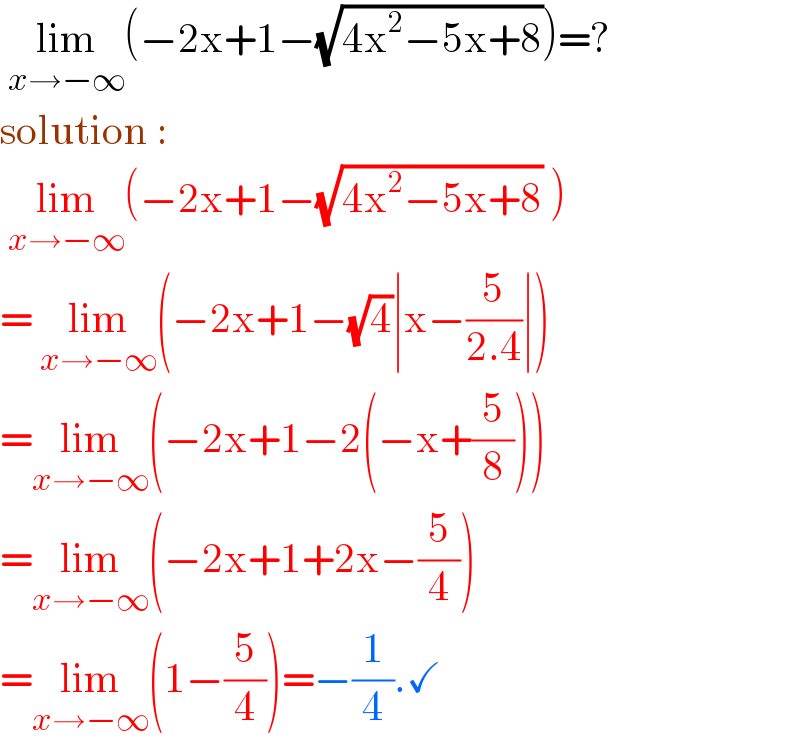  lim_(x→−∞) (−2x+1−(√(4x^2 −5x+8)))=?  solution :    lim_(x→−∞) (−2x+1−(√(4x^2 −5x+8)) )  = lim_(x→−∞) (−2x+1−(√4)∣x−(5/(2.4))∣)  =lim_(x→−∞) (−2x+1−2(−x+(5/8)))  =lim_(x→−∞) (−2x+1+2x−(5/4))  =lim_(x→−∞) (1−(5/4))=−(1/4).✓  