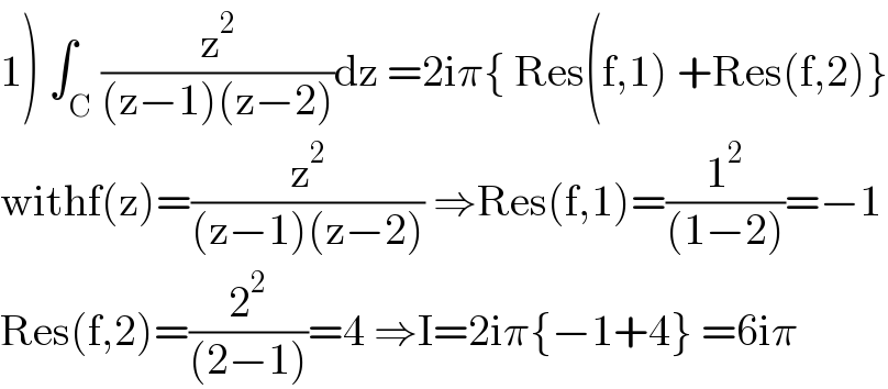 1) ∫_C (z^2 /((z−1)(z−2)))dz =2iπ{ Res(f,1) +Res(f,2)}  withf(z)=(z^2 /((z−1)(z−2))) ⇒Res(f,1)=(1^2 /((1−2)))=−1  Res(f,2)=(2^2 /((2−1)))=4 ⇒I=2iπ{−1+4} =6iπ  