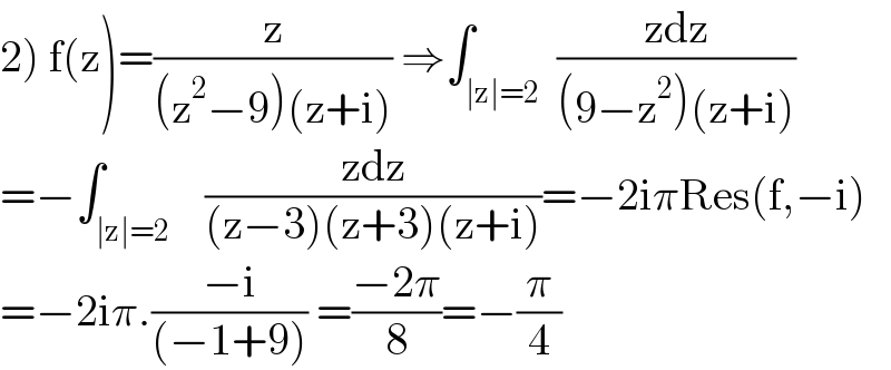 2) f(z)=(z/((z^2 −9)(z+i))) ⇒∫_(∣z∣=2)  ((zdz)/((9−z^2 )(z+i)))  =−∫_(∣z∣=2)    ((zdz)/((z−3)(z+3)(z+i)))=−2iπRes(f,−i)  =−2iπ.((−i)/((−1+9))) =((−2π)/8)=−(π/4)  