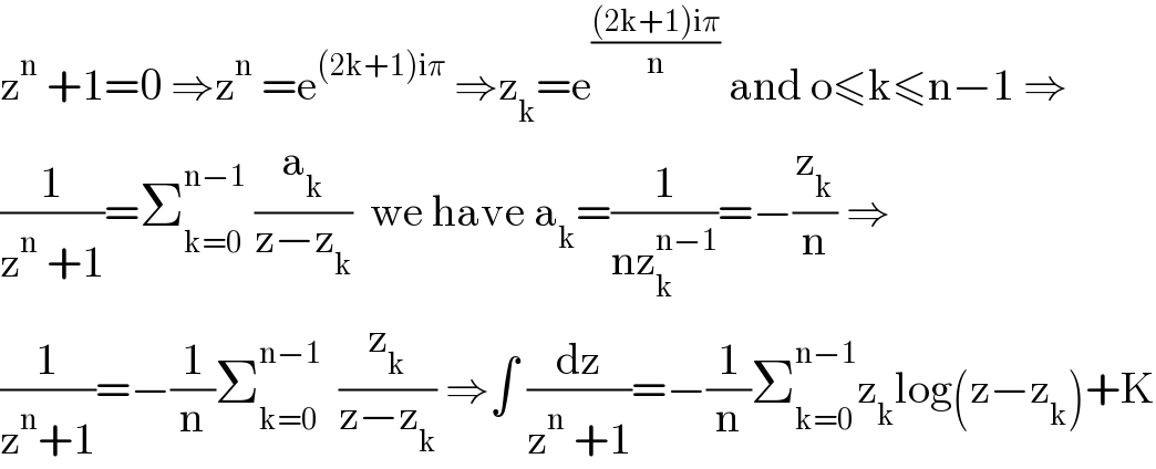 z^n  +1=0 ⇒z^n  =e^((2k+1)iπ)  ⇒z_k =e^(((2k+1)iπ)/n)  and o≤k≤n−1 ⇒  (1/(z^n  +1))=Σ_(k=0) ^(n−1)  (a_k /(z−z_k ))  we have a_k =(1/(nz_k ^(n−1) ))=−(z_k /n) ⇒  (1/(z^n +1))=−(1/n)Σ_(k=0) ^(n−1)   (z_k /(z−z_k )) ⇒∫ (dz/(z^n  +1))=−(1/n)Σ_(k=0) ^(n−1) z_k log(z−z_k )+K  