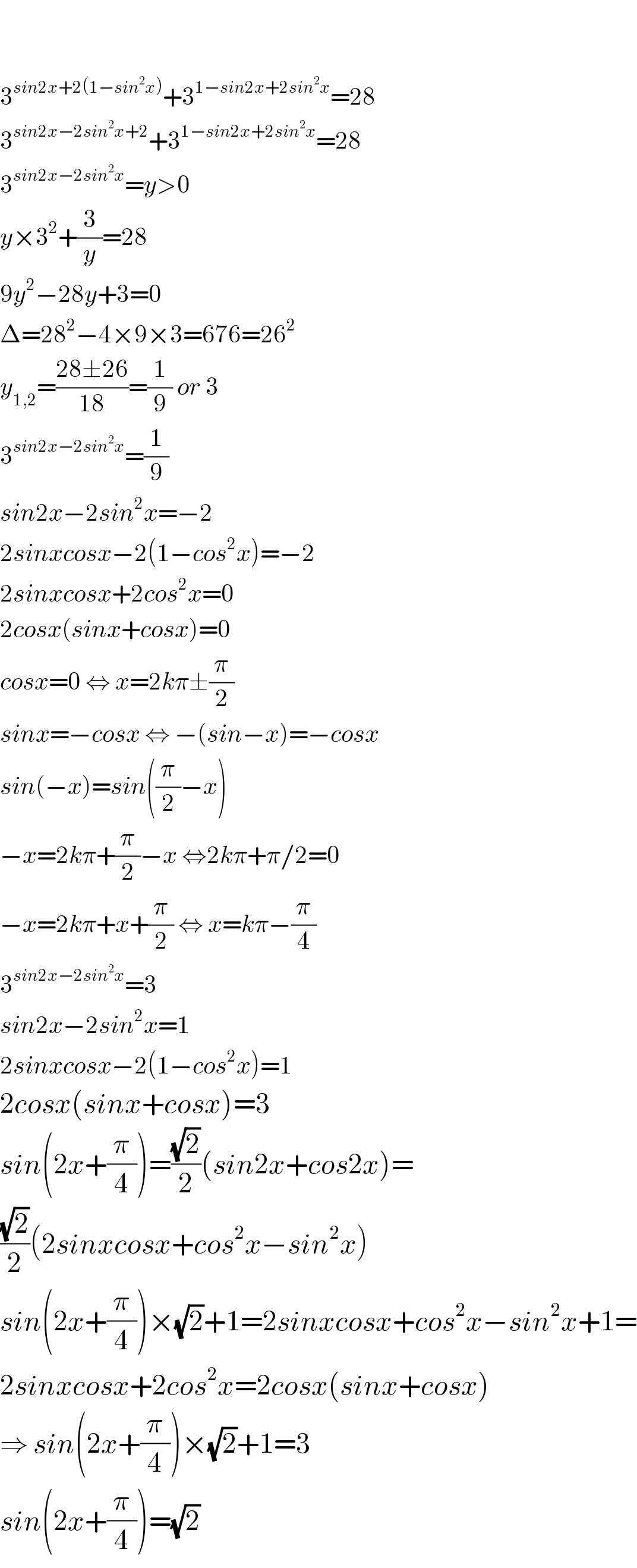     3^(sin2x+2(1−sin^2 x)) +3^(1−sin2x+2sin^2 x) =28  3^(sin2x−2sin^2 x+2) +3^(1−sin2x+2sin^2 x) =28  3^(sin2x−2sin^2 x) =y>0  y×3^2 +(3/y)=28  9y^2 −28y+3=0  Δ=28^2 −4×9×3=676=26^2   y_(1,2) =((28±26)/(18))=(1/9) or 3  3^(sin2x−2sin^2 x) =(1/9)  sin2x−2sin^2 x=−2  2sinxcosx−2(1−cos^2 x)=−2  2sinxcosx+2cos^2 x=0  2cosx(sinx+cosx)=0  cosx=0 ⇔ x=2kπ±(π/2)  sinx=−cosx ⇔ −(sin−x)=−cosx  sin(−x)=sin((π/2)−x)  −x=2kπ+(π/2)−x ⇔2kπ+π/2=0   −x=2kπ+x+(π/2) ⇔ x=kπ−(π/4)  3^(sin2x−2sin^2 x) =3  sin2x−2sin^2 x=1  2sinxcosx−2(1−cos^2 x)=1  2cosx(sinx+cosx)=3  sin(2x+(π/4))=((√2)/2)(sin2x+cos2x)=  ((√2)/2)(2sinxcosx+cos^2 x−sin^2 x)  sin(2x+(π/4))×(√2)+1=2sinxcosx+cos^2 x−sin^2 x+1=  2sinxcosx+2cos^2 x=2cosx(sinx+cosx)  ⇒ sin(2x+(π/4))×(√2)+1=3  sin(2x+(π/4))=(√2)   