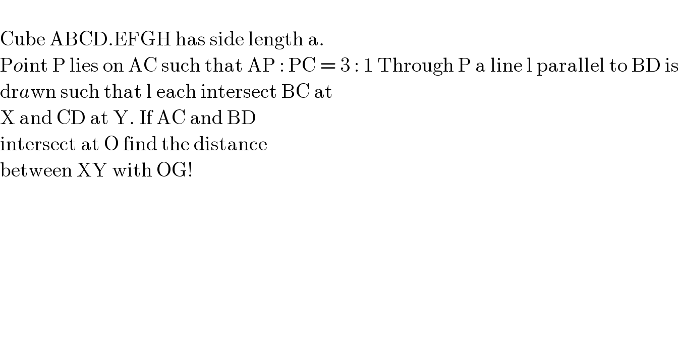   Cube ABCD.EFGH has side length a.  Point P lies on AC such that AP : PC = 3 : 1 Through P a line l parallel to BD is  drawn such that l each intersect BC at   X and CD at Y. If AC and BD   intersect at O find the distance   between XY with OG!  