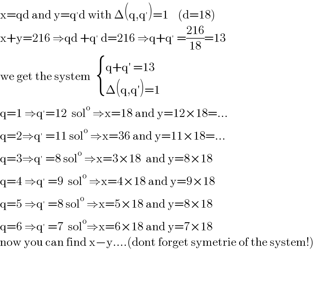 x=qd and y=q^′ d with Δ(q,q^′ )=1    (d=18)  x+y=216 ⇒qd +q^′  d=216 ⇒q+q^′  =((216)/(18))=13  we get the system   { ((q+q^′  =13)),((Δ(q,q^′ )=1)) :}               q=1 ⇒q^′ =12  sol^o  ⇒x=18 and y=12×18=...  q=2⇒q^′  =11 sol^o  ⇒x=36 and y=11×18=...  q=3⇒q^′  =8 sol^o  ⇒x=3×18  and y=8×18  q=4 ⇒q^′  =9  sol^o  ⇒x=4×18 and y=9×18  q=5 ⇒q^′  =8 sol^o  ⇒x=5×18 and y=8×18  q=6 ⇒q^′  =7  sol^o ⇒x=6×18 and y=7×18  now you can find x−y....(dont forget symetrie of the system!)        