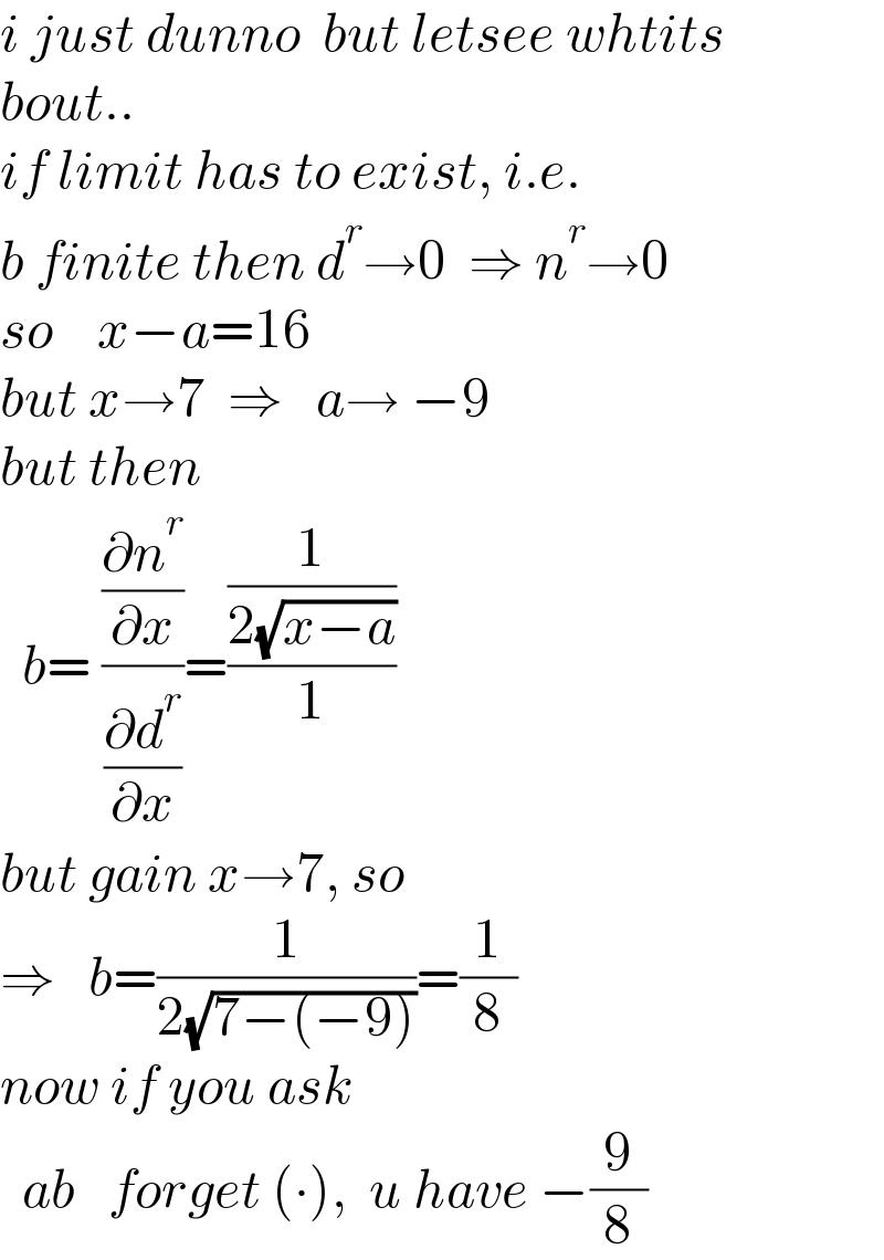i just dunno  but letsee whtits  bout..  if limit has to exist, i.e.  b finite then d^r →0  ⇒ n^r →0  so    x−a=16  but x→7  ⇒   a→ −9  but then    b= ((∂n^r /∂x)/(∂d^r /∂x))=((1/(2(√(x−a))))/1)  but gain x→7, so  ⇒   b=(1/(2(√(7−(−9)))))=(1/8)  now if you ask    ab   forget (∙),  u have −(9/8)  