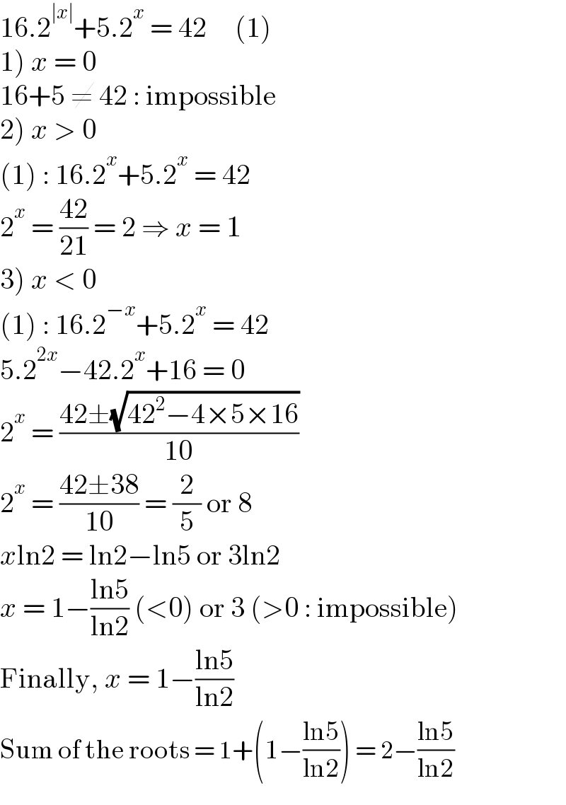 16.2^(∣x∣) +5.2^x  = 42     (1)  1) x = 0  16+5 ≠ 42 : impossible  2) x > 0  (1) : 16.2^x +5.2^x  = 42  2^x  = ((42)/(21)) = 2 ⇒ x = 1  3) x < 0  (1) : 16.2^(−x) +5.2^x  = 42  5.2^(2x) −42.2^x +16 = 0  2^x  = ((42±(√(42^2 −4×5×16)))/(10))  2^x  = ((42±38)/(10)) = (2/5) or 8  xln2 = ln2−ln5 or 3ln2  x = 1−((ln5)/(ln2)) (<0) or 3 (>0 : impossible)  Finally, x = 1−((ln5)/(ln2))  Sum of the roots = 1+(1−((ln5)/(ln2))) = 2−((ln5)/(ln2))  