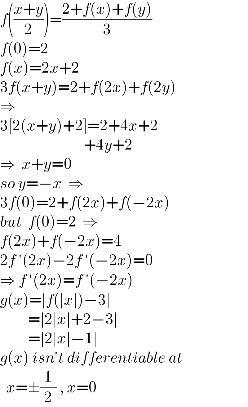 f(((x+y)/2))=((2+f(x)+f(y))/3)  f(0)=2  f(x)=2x+2  3f(x+y)=2+f(2x)+f(2y)  ⇒  3[2(x+y)+2]=2+4x+2                             +4y+2  ⇒  x+y=0  so y=−x  ⇒  3f(0)=2+f(2x)+f(−2x)  but  f(0)=2  ⇒  f(2x)+f(−2x)=4  2f ′(2x)−2f ′(−2x)=0  ⇒ f ′(2x)=f ′(−2x)  g(x)=∣f(∣x∣)−3∣           =∣2∣x∣+2−3∣           =∣2∣x∣−1∣  g(x) isn′t differentiable at    x=±(1/2) , x=0  