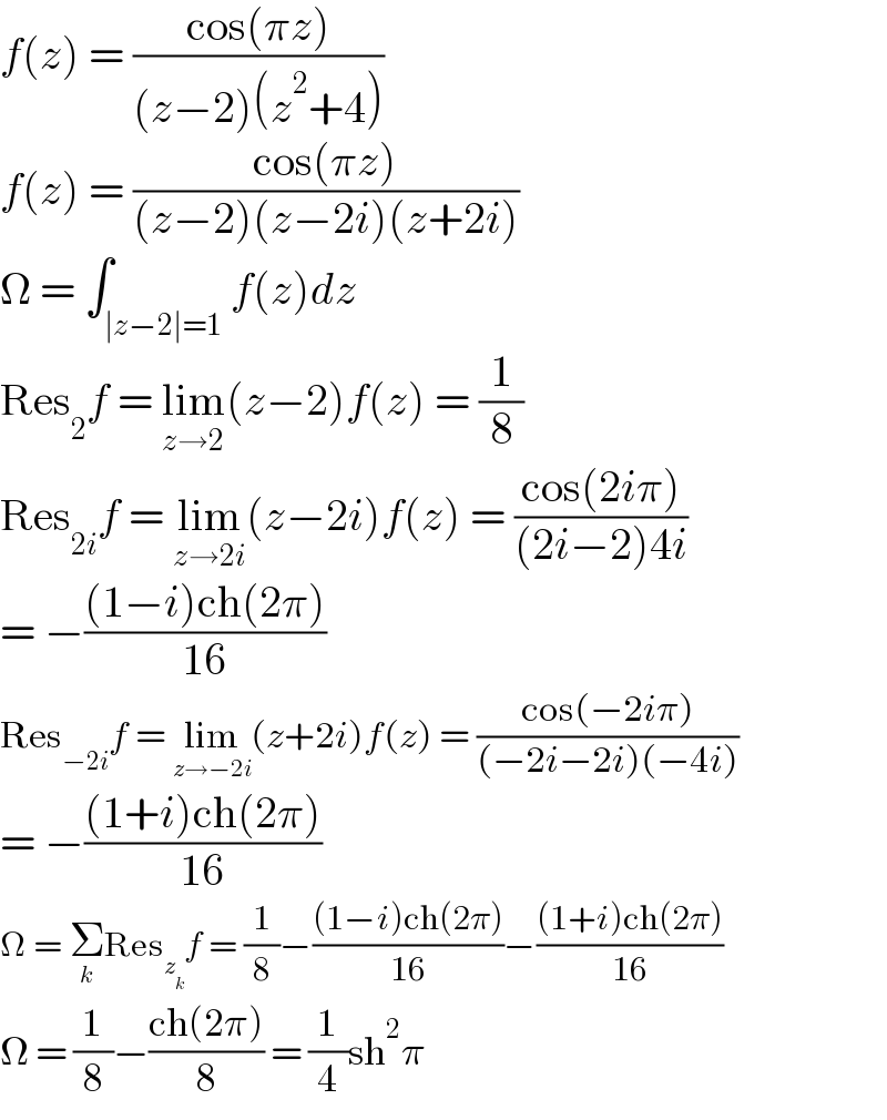 f(z) = ((cos(πz))/((z−2)(z^2 +4)))  f(z) = ((cos(πz))/((z−2)(z−2i)(z+2i)))  Ω = ∫_(∣z−2∣=1) f(z)dz  Res_2 f = lim_(z→2) (z−2)f(z) = (1/8)  Res_(2i) f = lim_(z→2i) (z−2i)f(z) = ((cos(2iπ))/((2i−2)4i))  = −(((1−i)ch(2π))/(16))  Res_(−2i) f = lim_(z→−2i) (z+2i)f(z) = ((cos(−2iπ))/((−2i−2i)(−4i)))  = −(((1+i)ch(2π))/(16))  Ω = Σ_k Res_z_k  f = (1/8)−(((1−i)ch(2π))/(16))−(((1+i)ch(2π))/(16))  Ω = (1/8)−((ch(2π))/8) = (1/4)sh^2 π  