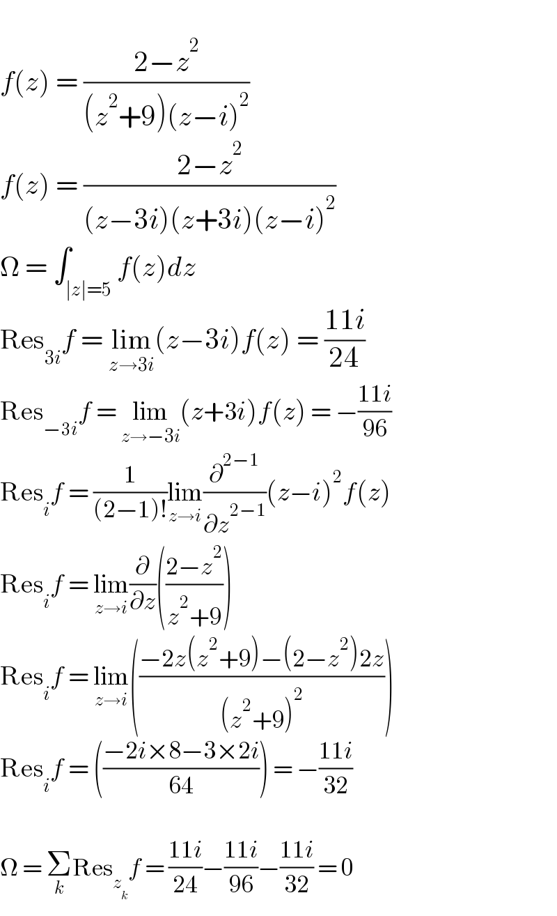   f(z) = ((2−z^2 )/((z^2 +9)(z−i)^2 ))  f(z) = ((2−z^2 )/((z−3i)(z+3i)(z−i)^2 ))  Ω = ∫_(∣z∣=5) f(z)dz  Res_(3i) f = lim_(z→3i) (z−3i)f(z) = ((11i)/(24))  Res_(−3i) f = lim_(z→−3i) (z+3i)f(z) = −((11i)/(96))  Res_i f = (1/((2−1)!))lim_(z→i) (∂^(2−1) /∂z^(2−1) )(z−i)^2 f(z)  Res_i f = lim_(z→i) (∂/∂z)(((2−z^2 )/(z^2 +9)))  Res_i f = lim_(z→i) (((−2z(z^2 +9)−(2−z^2 )2z)/((z^2 +9)^2 )))  Res_i f = (((−2i×8−3×2i)/(64))) = −((11i)/(32))    Ω = Σ_k Res_z_k  f = ((11i)/(24))−((11i)/(96))−((11i)/(32)) = 0  